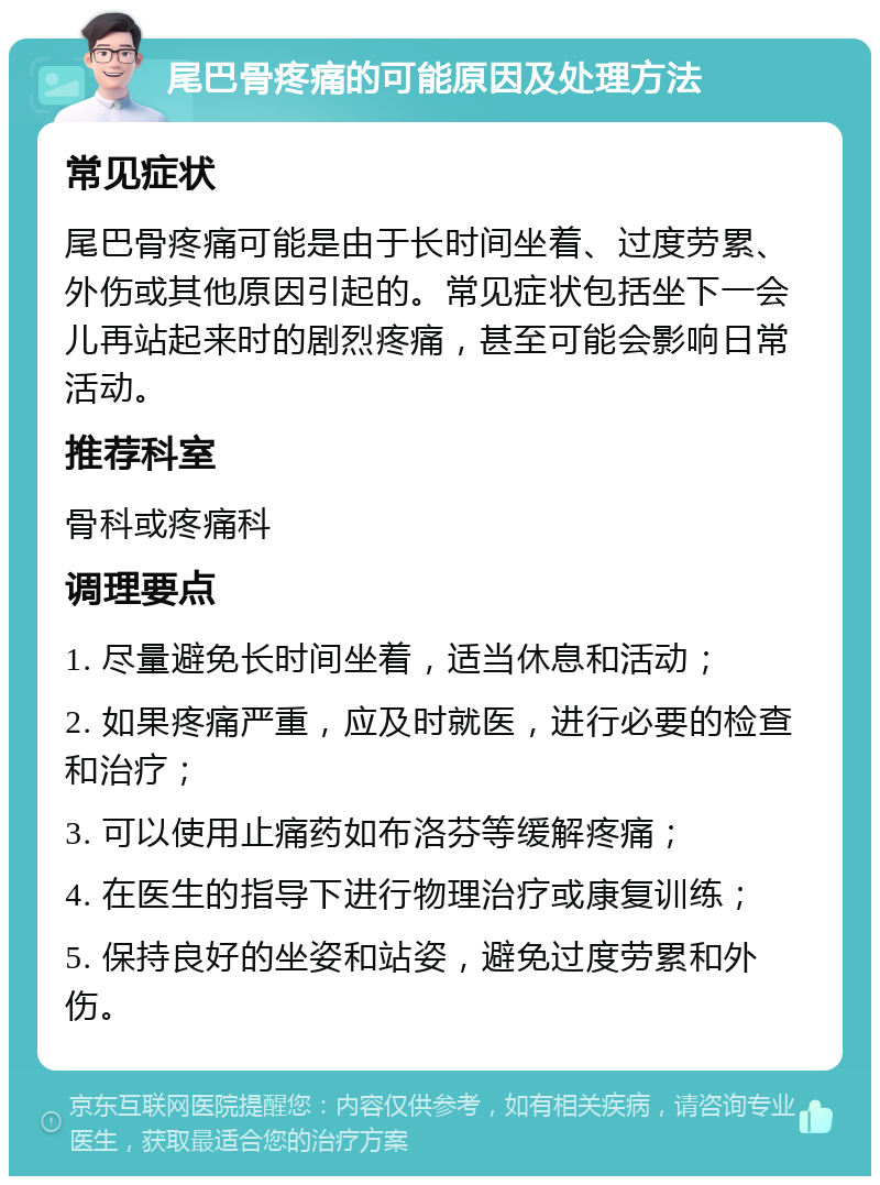 尾巴骨疼痛的可能原因及处理方法 常见症状 尾巴骨疼痛可能是由于长时间坐着、过度劳累、外伤或其他原因引起的。常见症状包括坐下一会儿再站起来时的剧烈疼痛，甚至可能会影响日常活动。 推荐科室 骨科或疼痛科 调理要点 1. 尽量避免长时间坐着，适当休息和活动； 2. 如果疼痛严重，应及时就医，进行必要的检查和治疗； 3. 可以使用止痛药如布洛芬等缓解疼痛； 4. 在医生的指导下进行物理治疗或康复训练； 5. 保持良好的坐姿和站姿，避免过度劳累和外伤。