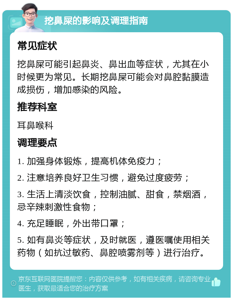 挖鼻屎的影响及调理指南 常见症状 挖鼻屎可能引起鼻炎、鼻出血等症状，尤其在小时候更为常见。长期挖鼻屎可能会对鼻腔黏膜造成损伤，增加感染的风险。 推荐科室 耳鼻喉科 调理要点 1. 加强身体锻炼，提高机体免疫力； 2. 注意培养良好卫生习惯，避免过度疲劳； 3. 生活上清淡饮食，控制油腻、甜食，禁烟酒，忌辛辣刺激性食物； 4. 充足睡眠，外出带口罩； 5. 如有鼻炎等症状，及时就医，遵医嘱使用相关药物（如抗过敏药、鼻腔喷雾剂等）进行治疗。