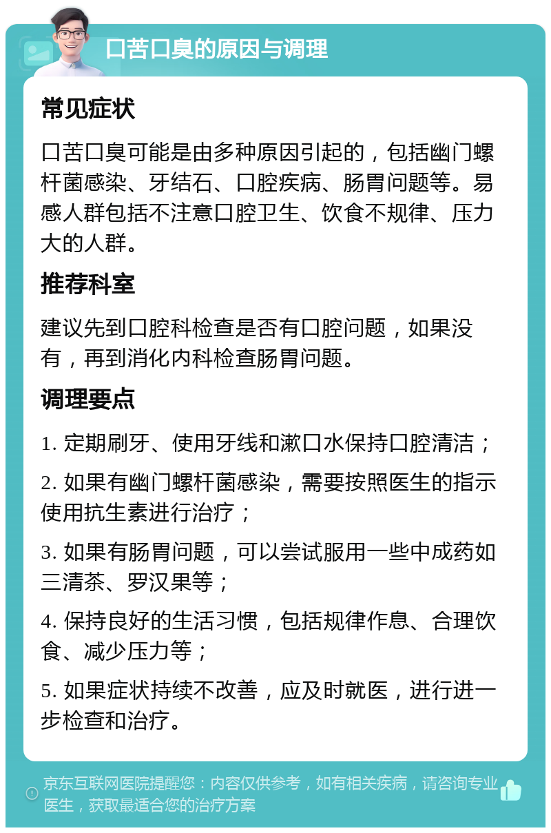 口苦口臭的原因与调理 常见症状 口苦口臭可能是由多种原因引起的，包括幽门螺杆菌感染、牙结石、口腔疾病、肠胃问题等。易感人群包括不注意口腔卫生、饮食不规律、压力大的人群。 推荐科室 建议先到口腔科检查是否有口腔问题，如果没有，再到消化内科检查肠胃问题。 调理要点 1. 定期刷牙、使用牙线和漱口水保持口腔清洁； 2. 如果有幽门螺杆菌感染，需要按照医生的指示使用抗生素进行治疗； 3. 如果有肠胃问题，可以尝试服用一些中成药如三清茶、罗汉果等； 4. 保持良好的生活习惯，包括规律作息、合理饮食、减少压力等； 5. 如果症状持续不改善，应及时就医，进行进一步检查和治疗。