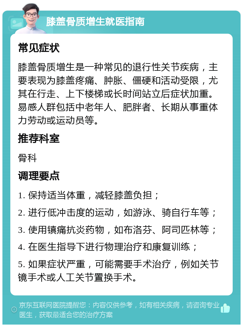 膝盖骨质增生就医指南 常见症状 膝盖骨质增生是一种常见的退行性关节疾病，主要表现为膝盖疼痛、肿胀、僵硬和活动受限，尤其在行走、上下楼梯或长时间站立后症状加重。易感人群包括中老年人、肥胖者、长期从事重体力劳动或运动员等。 推荐科室 骨科 调理要点 1. 保持适当体重，减轻膝盖负担； 2. 进行低冲击度的运动，如游泳、骑自行车等； 3. 使用镇痛抗炎药物，如布洛芬、阿司匹林等； 4. 在医生指导下进行物理治疗和康复训练； 5. 如果症状严重，可能需要手术治疗，例如关节镜手术或人工关节置换手术。