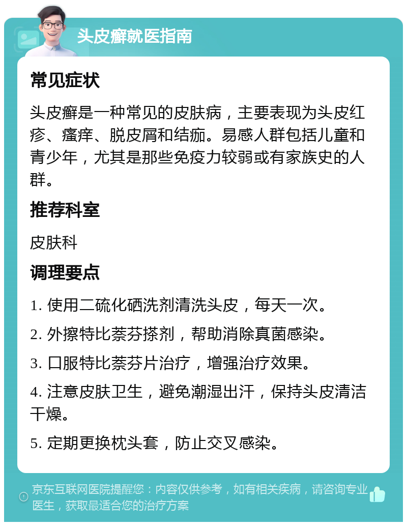 头皮癣就医指南 常见症状 头皮癣是一种常见的皮肤病，主要表现为头皮红疹、瘙痒、脱皮屑和结痂。易感人群包括儿童和青少年，尤其是那些免疫力较弱或有家族史的人群。 推荐科室 皮肤科 调理要点 1. 使用二硫化硒洗剂清洗头皮，每天一次。 2. 外擦特比萘芬搽剂，帮助消除真菌感染。 3. 口服特比萘芬片治疗，增强治疗效果。 4. 注意皮肤卫生，避免潮湿出汗，保持头皮清洁干燥。 5. 定期更换枕头套，防止交叉感染。