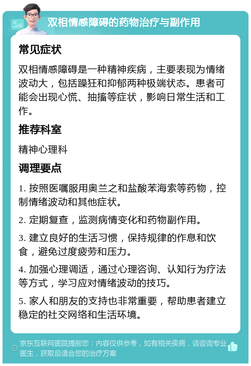 双相情感障碍的药物治疗与副作用 常见症状 双相情感障碍是一种精神疾病，主要表现为情绪波动大，包括躁狂和抑郁两种极端状态。患者可能会出现心慌、抽搐等症状，影响日常生活和工作。 推荐科室 精神心理科 调理要点 1. 按照医嘱服用奥兰之和盐酸苯海索等药物，控制情绪波动和其他症状。 2. 定期复查，监测病情变化和药物副作用。 3. 建立良好的生活习惯，保持规律的作息和饮食，避免过度疲劳和压力。 4. 加强心理调适，通过心理咨询、认知行为疗法等方式，学习应对情绪波动的技巧。 5. 家人和朋友的支持也非常重要，帮助患者建立稳定的社交网络和生活环境。