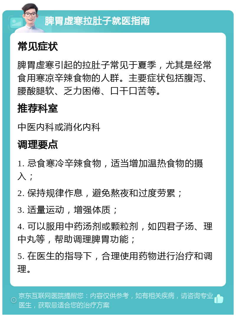 脾胃虚寒拉肚子就医指南 常见症状 脾胃虚寒引起的拉肚子常见于夏季，尤其是经常食用寒凉辛辣食物的人群。主要症状包括腹泻、腰酸腿软、乏力困倦、口干口苦等。 推荐科室 中医内科或消化内科 调理要点 1. 忌食寒冷辛辣食物，适当增加温热食物的摄入； 2. 保持规律作息，避免熬夜和过度劳累； 3. 适量运动，增强体质； 4. 可以服用中药汤剂或颗粒剂，如四君子汤、理中丸等，帮助调理脾胃功能； 5. 在医生的指导下，合理使用药物进行治疗和调理。