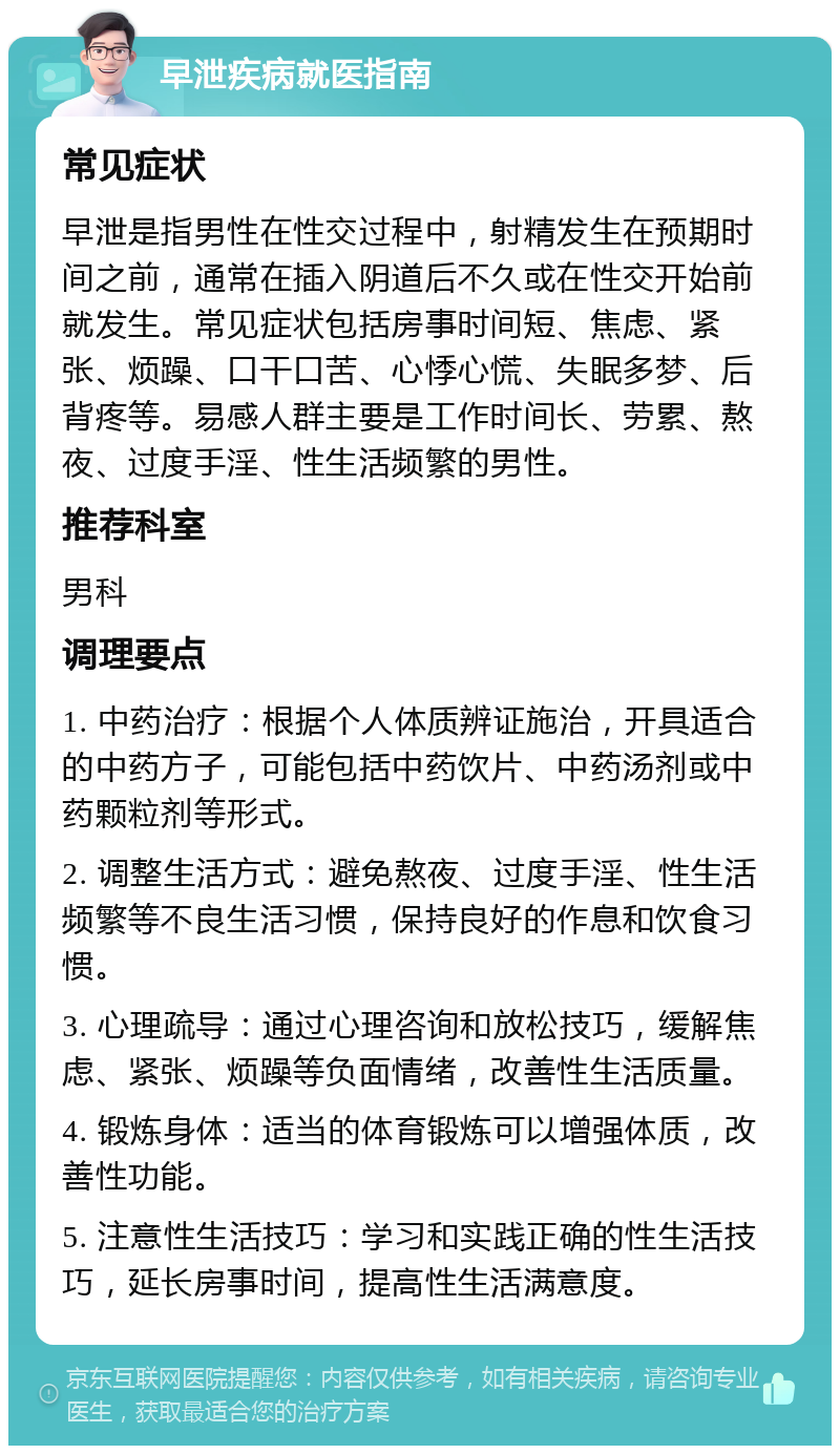 早泄疾病就医指南 常见症状 早泄是指男性在性交过程中，射精发生在预期时间之前，通常在插入阴道后不久或在性交开始前就发生。常见症状包括房事时间短、焦虑、紧张、烦躁、口干口苦、心悸心慌、失眠多梦、后背疼等。易感人群主要是工作时间长、劳累、熬夜、过度手淫、性生活频繁的男性。 推荐科室 男科 调理要点 1. 中药治疗：根据个人体质辨证施治，开具适合的中药方子，可能包括中药饮片、中药汤剂或中药颗粒剂等形式。 2. 调整生活方式：避免熬夜、过度手淫、性生活频繁等不良生活习惯，保持良好的作息和饮食习惯。 3. 心理疏导：通过心理咨询和放松技巧，缓解焦虑、紧张、烦躁等负面情绪，改善性生活质量。 4. 锻炼身体：适当的体育锻炼可以增强体质，改善性功能。 5. 注意性生活技巧：学习和实践正确的性生活技巧，延长房事时间，提高性生活满意度。