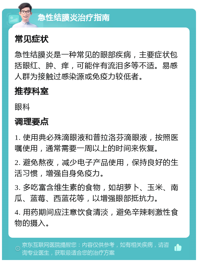 急性结膜炎治疗指南 常见症状 急性结膜炎是一种常见的眼部疾病，主要症状包括眼红、肿、痒，可能伴有流泪多等不适。易感人群为接触过感染源或免疫力较低者。 推荐科室 眼科 调理要点 1. 使用典必殊滴眼液和普拉洛芬滴眼液，按照医嘱使用，通常需要一周以上的时间来恢复。 2. 避免熬夜，减少电子产品使用，保持良好的生活习惯，增强自身免疫力。 3. 多吃富含维生素的食物，如胡萝卜、玉米、南瓜、蓝莓、西蓝花等，以增强眼部抵抗力。 4. 用药期间应注意饮食清淡，避免辛辣刺激性食物的摄入。