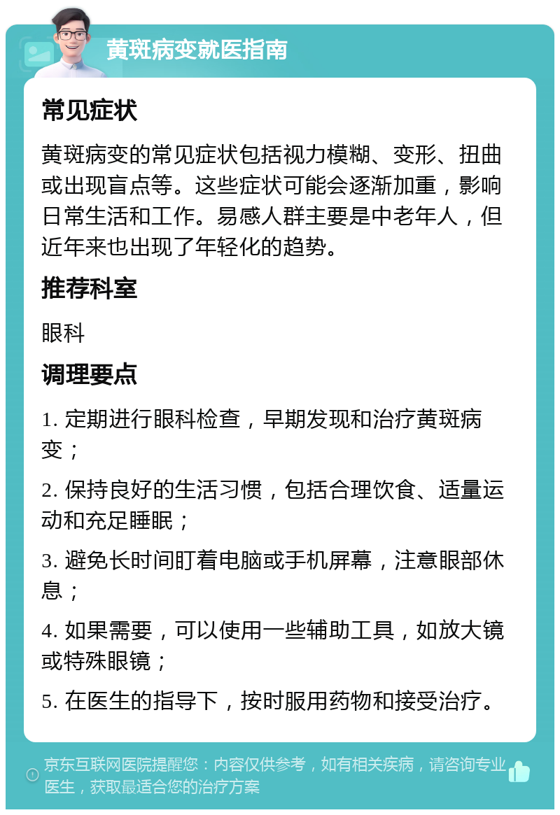 黄斑病变就医指南 常见症状 黄斑病变的常见症状包括视力模糊、变形、扭曲或出现盲点等。这些症状可能会逐渐加重，影响日常生活和工作。易感人群主要是中老年人，但近年来也出现了年轻化的趋势。 推荐科室 眼科 调理要点 1. 定期进行眼科检查，早期发现和治疗黄斑病变； 2. 保持良好的生活习惯，包括合理饮食、适量运动和充足睡眠； 3. 避免长时间盯着电脑或手机屏幕，注意眼部休息； 4. 如果需要，可以使用一些辅助工具，如放大镜或特殊眼镜； 5. 在医生的指导下，按时服用药物和接受治疗。