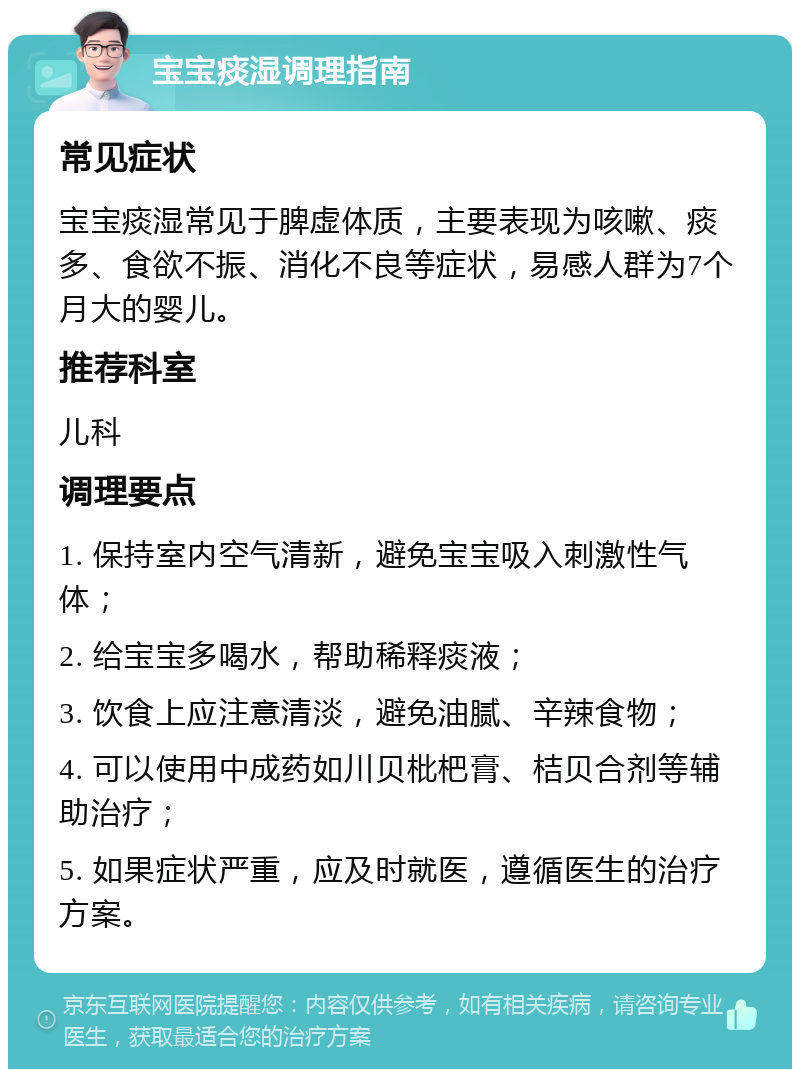 宝宝痰湿调理指南 常见症状 宝宝痰湿常见于脾虚体质，主要表现为咳嗽、痰多、食欲不振、消化不良等症状，易感人群为7个月大的婴儿。 推荐科室 儿科 调理要点 1. 保持室内空气清新，避免宝宝吸入刺激性气体； 2. 给宝宝多喝水，帮助稀释痰液； 3. 饮食上应注意清淡，避免油腻、辛辣食物； 4. 可以使用中成药如川贝枇杷膏、桔贝合剂等辅助治疗； 5. 如果症状严重，应及时就医，遵循医生的治疗方案。