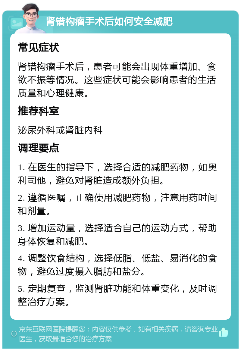 肾错构瘤手术后如何安全减肥 常见症状 肾错构瘤手术后，患者可能会出现体重增加、食欲不振等情况。这些症状可能会影响患者的生活质量和心理健康。 推荐科室 泌尿外科或肾脏内科 调理要点 1. 在医生的指导下，选择合适的减肥药物，如奥利司他，避免对肾脏造成额外负担。 2. 遵循医嘱，正确使用减肥药物，注意用药时间和剂量。 3. 增加运动量，选择适合自己的运动方式，帮助身体恢复和减肥。 4. 调整饮食结构，选择低脂、低盐、易消化的食物，避免过度摄入脂肪和盐分。 5. 定期复查，监测肾脏功能和体重变化，及时调整治疗方案。