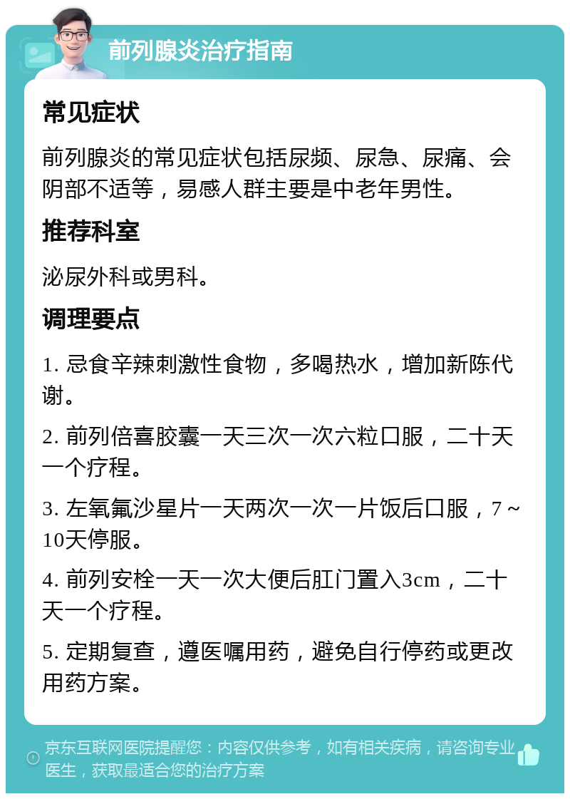 前列腺炎治疗指南 常见症状 前列腺炎的常见症状包括尿频、尿急、尿痛、会阴部不适等，易感人群主要是中老年男性。 推荐科室 泌尿外科或男科。 调理要点 1. 忌食辛辣刺激性食物，多喝热水，增加新陈代谢。 2. 前列倍喜胶囊一天三次一次六粒口服，二十天一个疗程。 3. 左氧氟沙星片一天两次一次一片饭后口服，7～10天停服。 4. 前列安栓一天一次大便后肛门置入3cm，二十天一个疗程。 5. 定期复查，遵医嘱用药，避免自行停药或更改用药方案。