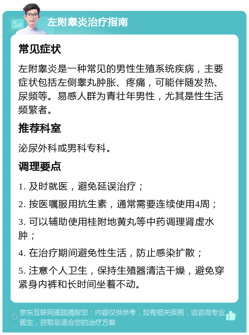 左附睾炎治疗指南 常见症状 左附睾炎是一种常见的男性生殖系统疾病，主要症状包括左侧睾丸肿胀、疼痛，可能伴随发热、尿频等。易感人群为青壮年男性，尤其是性生活频繁者。 推荐科室 泌尿外科或男科专科。 调理要点 1. 及时就医，避免延误治疗； 2. 按医嘱服用抗生素，通常需要连续使用4周； 3. 可以辅助使用桂附地黄丸等中药调理肾虚水肿； 4. 在治疗期间避免性生活，防止感染扩散； 5. 注意个人卫生，保持生殖器清洁干燥，避免穿紧身内裤和长时间坐着不动。