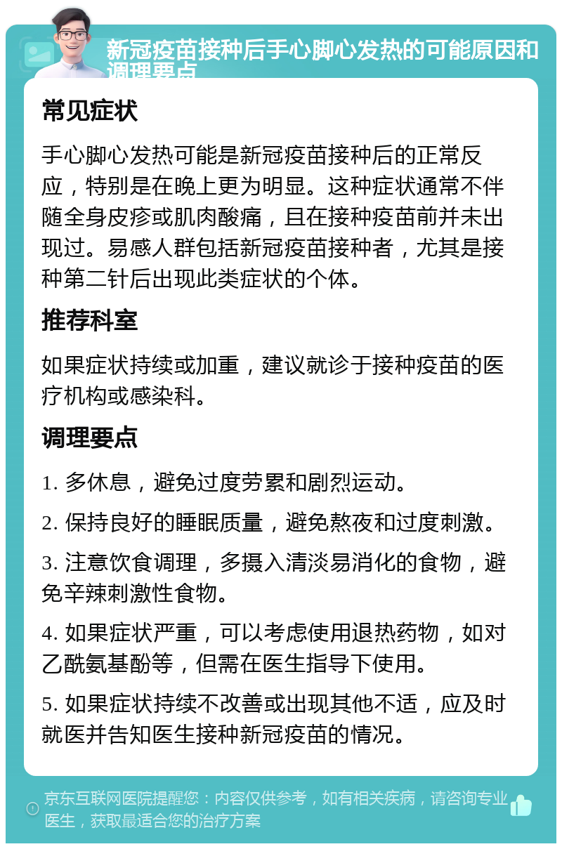 新冠疫苗接种后手心脚心发热的可能原因和调理要点 常见症状 手心脚心发热可能是新冠疫苗接种后的正常反应，特别是在晚上更为明显。这种症状通常不伴随全身皮疹或肌肉酸痛，且在接种疫苗前并未出现过。易感人群包括新冠疫苗接种者，尤其是接种第二针后出现此类症状的个体。 推荐科室 如果症状持续或加重，建议就诊于接种疫苗的医疗机构或感染科。 调理要点 1. 多休息，避免过度劳累和剧烈运动。 2. 保持良好的睡眠质量，避免熬夜和过度刺激。 3. 注意饮食调理，多摄入清淡易消化的食物，避免辛辣刺激性食物。 4. 如果症状严重，可以考虑使用退热药物，如对乙酰氨基酚等，但需在医生指导下使用。 5. 如果症状持续不改善或出现其他不适，应及时就医并告知医生接种新冠疫苗的情况。