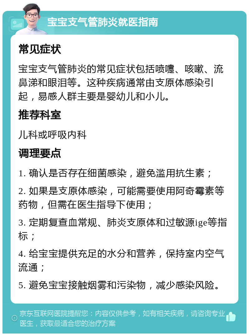 宝宝支气管肺炎就医指南 常见症状 宝宝支气管肺炎的常见症状包括喷嚏、咳嗽、流鼻涕和眼泪等。这种疾病通常由支原体感染引起，易感人群主要是婴幼儿和小儿。 推荐科室 儿科或呼吸内科 调理要点 1. 确认是否存在细菌感染，避免滥用抗生素； 2. 如果是支原体感染，可能需要使用阿奇霉素等药物，但需在医生指导下使用； 3. 定期复查血常规、肺炎支原体和过敏源ige等指标； 4. 给宝宝提供充足的水分和营养，保持室内空气流通； 5. 避免宝宝接触烟雾和污染物，减少感染风险。