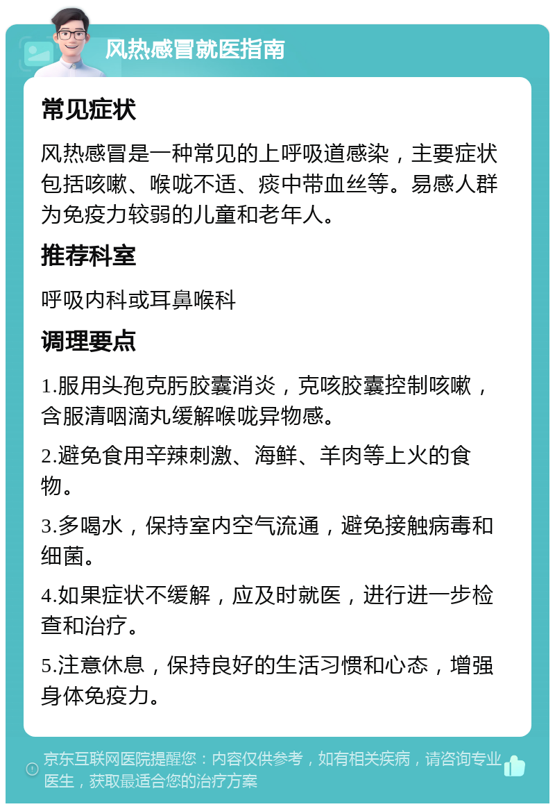 风热感冒就医指南 常见症状 风热感冒是一种常见的上呼吸道感染，主要症状包括咳嗽、喉咙不适、痰中带血丝等。易感人群为免疫力较弱的儿童和老年人。 推荐科室 呼吸内科或耳鼻喉科 调理要点 1.服用头孢克肟胶囊消炎，克咳胶囊控制咳嗽，含服清咽滴丸缓解喉咙异物感。 2.避免食用辛辣刺激、海鲜、羊肉等上火的食物。 3.多喝水，保持室内空气流通，避免接触病毒和细菌。 4.如果症状不缓解，应及时就医，进行进一步检查和治疗。 5.注意休息，保持良好的生活习惯和心态，增强身体免疫力。