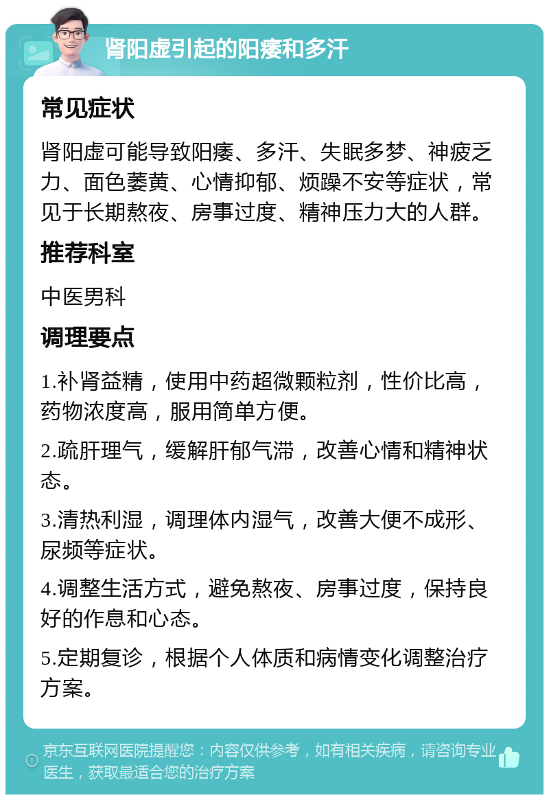 肾阳虚引起的阳痿和多汗 常见症状 肾阳虚可能导致阳痿、多汗、失眠多梦、神疲乏力、面色萎黄、心情抑郁、烦躁不安等症状，常见于长期熬夜、房事过度、精神压力大的人群。 推荐科室 中医男科 调理要点 1.补肾益精，使用中药超微颗粒剂，性价比高，药物浓度高，服用简单方便。 2.疏肝理气，缓解肝郁气滞，改善心情和精神状态。 3.清热利湿，调理体内湿气，改善大便不成形、尿频等症状。 4.调整生活方式，避免熬夜、房事过度，保持良好的作息和心态。 5.定期复诊，根据个人体质和病情变化调整治疗方案。