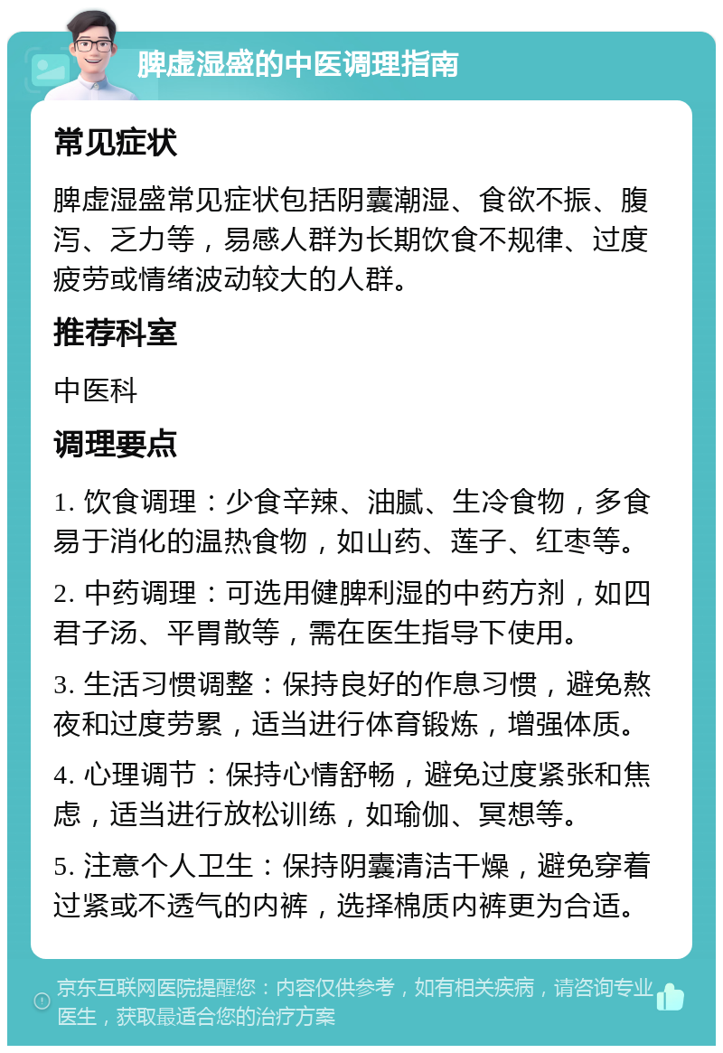 脾虚湿盛的中医调理指南 常见症状 脾虚湿盛常见症状包括阴囊潮湿、食欲不振、腹泻、乏力等，易感人群为长期饮食不规律、过度疲劳或情绪波动较大的人群。 推荐科室 中医科 调理要点 1. 饮食调理：少食辛辣、油腻、生冷食物，多食易于消化的温热食物，如山药、莲子、红枣等。 2. 中药调理：可选用健脾利湿的中药方剂，如四君子汤、平胃散等，需在医生指导下使用。 3. 生活习惯调整：保持良好的作息习惯，避免熬夜和过度劳累，适当进行体育锻炼，增强体质。 4. 心理调节：保持心情舒畅，避免过度紧张和焦虑，适当进行放松训练，如瑜伽、冥想等。 5. 注意个人卫生：保持阴囊清洁干燥，避免穿着过紧或不透气的内裤，选择棉质内裤更为合适。