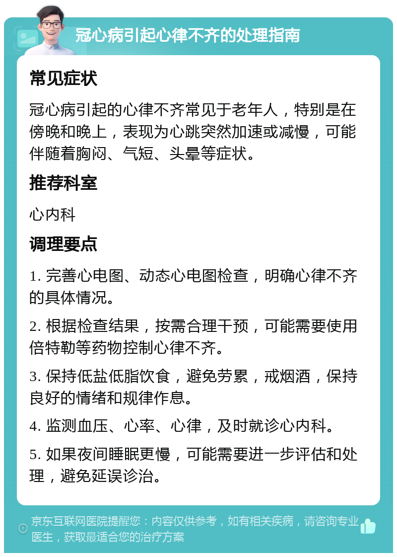 冠心病引起心律不齐的处理指南 常见症状 冠心病引起的心律不齐常见于老年人，特别是在傍晚和晚上，表现为心跳突然加速或减慢，可能伴随着胸闷、气短、头晕等症状。 推荐科室 心内科 调理要点 1. 完善心电图、动态心电图检查，明确心律不齐的具体情况。 2. 根据检查结果，按需合理干预，可能需要使用倍特勒等药物控制心律不齐。 3. 保持低盐低脂饮食，避免劳累，戒烟酒，保持良好的情绪和规律作息。 4. 监测血压、心率、心律，及时就诊心内科。 5. 如果夜间睡眠更慢，可能需要进一步评估和处理，避免延误诊治。