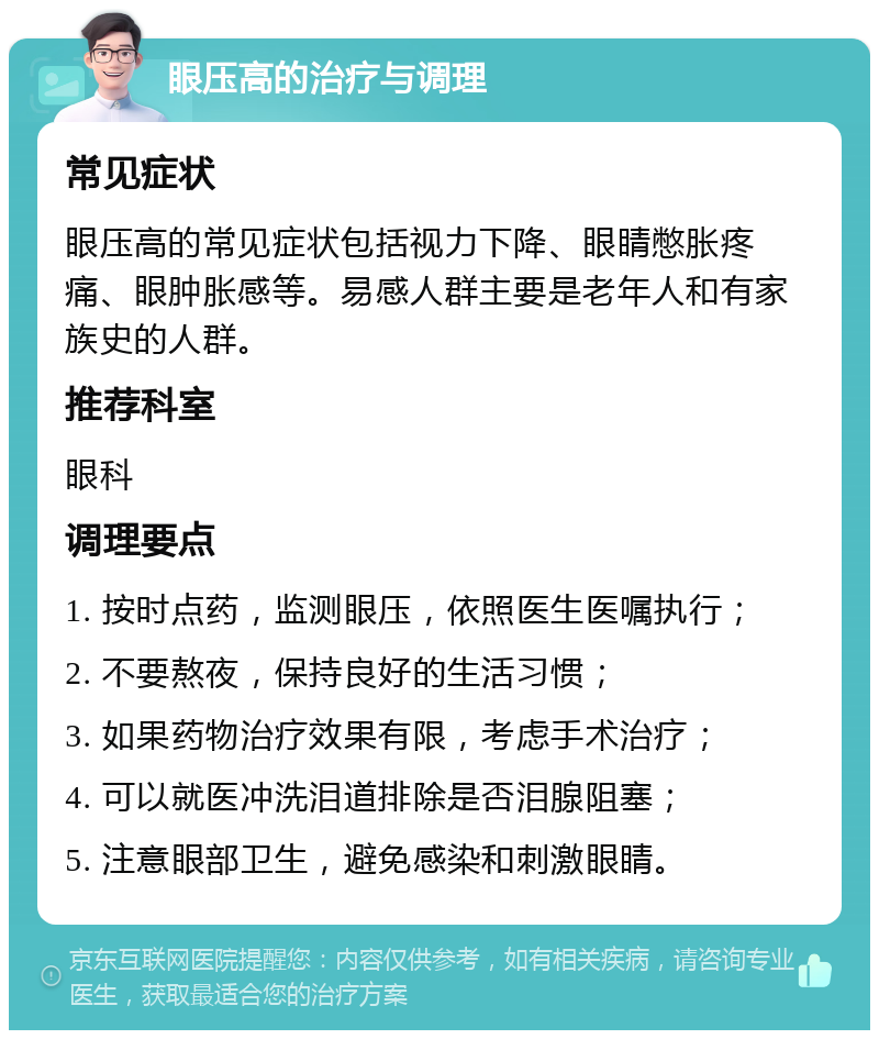 眼压高的治疗与调理 常见症状 眼压高的常见症状包括视力下降、眼睛憋胀疼痛、眼肿胀感等。易感人群主要是老年人和有家族史的人群。 推荐科室 眼科 调理要点 1. 按时点药，监测眼压，依照医生医嘱执行； 2. 不要熬夜，保持良好的生活习惯； 3. 如果药物治疗效果有限，考虑手术治疗； 4. 可以就医冲洗泪道排除是否泪腺阻塞； 5. 注意眼部卫生，避免感染和刺激眼睛。