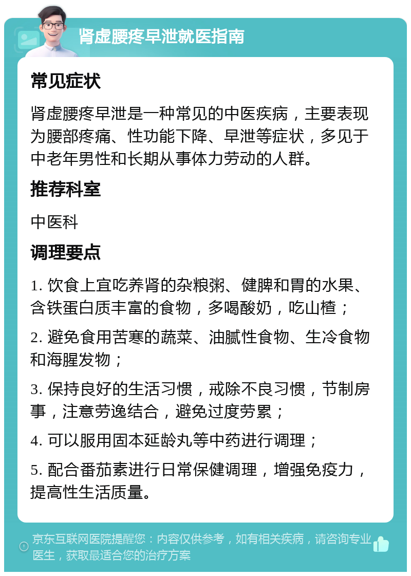 肾虚腰疼早泄就医指南 常见症状 肾虚腰疼早泄是一种常见的中医疾病，主要表现为腰部疼痛、性功能下降、早泄等症状，多见于中老年男性和长期从事体力劳动的人群。 推荐科室 中医科 调理要点 1. 饮食上宜吃养肾的杂粮粥、健脾和胃的水果、含铁蛋白质丰富的食物，多喝酸奶，吃山楂； 2. 避免食用苦寒的蔬菜、油腻性食物、生冷食物和海腥发物； 3. 保持良好的生活习惯，戒除不良习惯，节制房事，注意劳逸结合，避免过度劳累； 4. 可以服用固本延龄丸等中药进行调理； 5. 配合番茄素进行日常保健调理，增强免疫力，提高性生活质量。