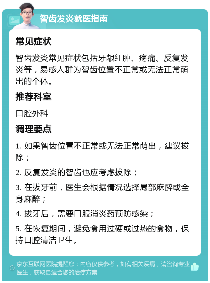 智齿发炎就医指南 常见症状 智齿发炎常见症状包括牙龈红肿、疼痛、反复发炎等，易感人群为智齿位置不正常或无法正常萌出的个体。 推荐科室 口腔外科 调理要点 1. 如果智齿位置不正常或无法正常萌出，建议拔除； 2. 反复发炎的智齿也应考虑拔除； 3. 在拔牙前，医生会根据情况选择局部麻醉或全身麻醉； 4. 拔牙后，需要口服消炎药预防感染； 5. 在恢复期间，避免食用过硬或过热的食物，保持口腔清洁卫生。