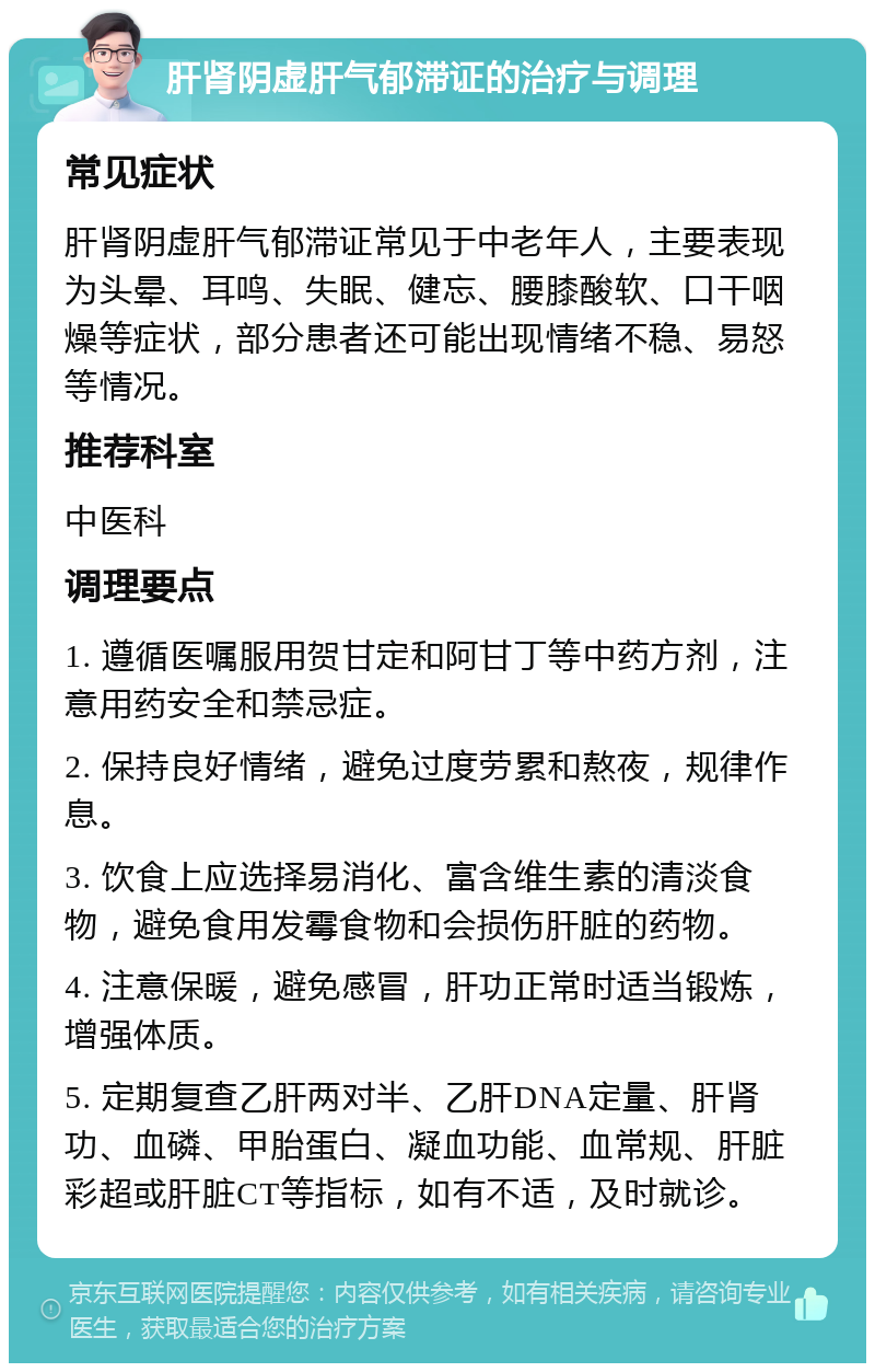 肝肾阴虚肝气郁滞证的治疗与调理 常见症状 肝肾阴虚肝气郁滞证常见于中老年人，主要表现为头晕、耳鸣、失眠、健忘、腰膝酸软、口干咽燥等症状，部分患者还可能出现情绪不稳、易怒等情况。 推荐科室 中医科 调理要点 1. 遵循医嘱服用贺甘定和阿甘丁等中药方剂，注意用药安全和禁忌症。 2. 保持良好情绪，避免过度劳累和熬夜，规律作息。 3. 饮食上应选择易消化、富含维生素的清淡食物，避免食用发霉食物和会损伤肝脏的药物。 4. 注意保暖，避免感冒，肝功正常时适当锻炼，增强体质。 5. 定期复查乙肝两对半、乙肝DNA定量、肝肾功、血磷、甲胎蛋白、凝血功能、血常规、肝脏彩超或肝脏CT等指标，如有不适，及时就诊。