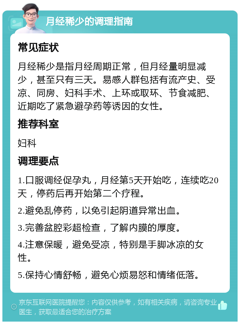 月经稀少的调理指南 常见症状 月经稀少是指月经周期正常，但月经量明显减少，甚至只有三天。易感人群包括有流产史、受凉、同房、妇科手术、上环或取环、节食减肥、近期吃了紧急避孕药等诱因的女性。 推荐科室 妇科 调理要点 1.口服调经促孕丸，月经第5天开始吃，连续吃20天，停药后再开始第二个疗程。 2.避免乱停药，以免引起阴道异常出血。 3.完善盆腔彩超检查，了解内膜的厚度。 4.注意保暖，避免受凉，特别是手脚冰凉的女性。 5.保持心情舒畅，避免心烦易怒和情绪低落。