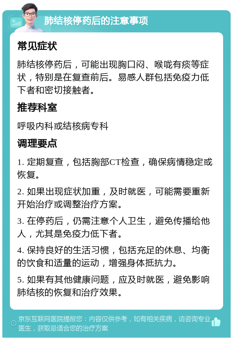 肺结核停药后的注意事项 常见症状 肺结核停药后，可能出现胸口闷、喉咙有痰等症状，特别是在复查前后。易感人群包括免疫力低下者和密切接触者。 推荐科室 呼吸内科或结核病专科 调理要点 1. 定期复查，包括胸部CT检查，确保病情稳定或恢复。 2. 如果出现症状加重，及时就医，可能需要重新开始治疗或调整治疗方案。 3. 在停药后，仍需注意个人卫生，避免传播给他人，尤其是免疫力低下者。 4. 保持良好的生活习惯，包括充足的休息、均衡的饮食和适量的运动，增强身体抵抗力。 5. 如果有其他健康问题，应及时就医，避免影响肺结核的恢复和治疗效果。