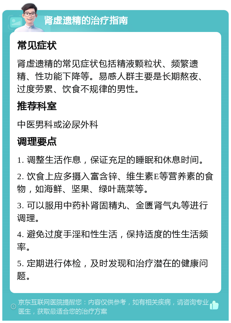 肾虚遗精的治疗指南 常见症状 肾虚遗精的常见症状包括精液颗粒状、频繁遗精、性功能下降等。易感人群主要是长期熬夜、过度劳累、饮食不规律的男性。 推荐科室 中医男科或泌尿外科 调理要点 1. 调整生活作息，保证充足的睡眠和休息时间。 2. 饮食上应多摄入富含锌、维生素E等营养素的食物，如海鲜、坚果、绿叶蔬菜等。 3. 可以服用中药补肾固精丸、金匮肾气丸等进行调理。 4. 避免过度手淫和性生活，保持适度的性生活频率。 5. 定期进行体检，及时发现和治疗潜在的健康问题。