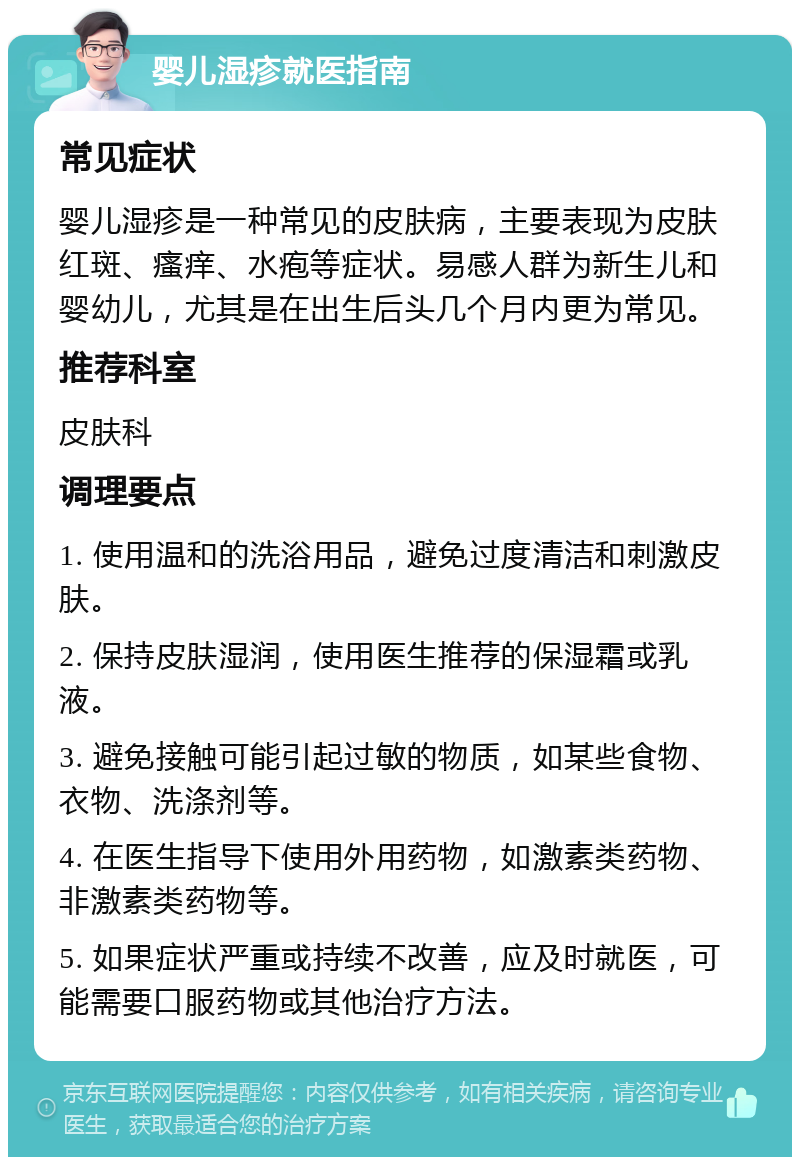 婴儿湿疹就医指南 常见症状 婴儿湿疹是一种常见的皮肤病，主要表现为皮肤红斑、瘙痒、水疱等症状。易感人群为新生儿和婴幼儿，尤其是在出生后头几个月内更为常见。 推荐科室 皮肤科 调理要点 1. 使用温和的洗浴用品，避免过度清洁和刺激皮肤。 2. 保持皮肤湿润，使用医生推荐的保湿霜或乳液。 3. 避免接触可能引起过敏的物质，如某些食物、衣物、洗涤剂等。 4. 在医生指导下使用外用药物，如激素类药物、非激素类药物等。 5. 如果症状严重或持续不改善，应及时就医，可能需要口服药物或其他治疗方法。