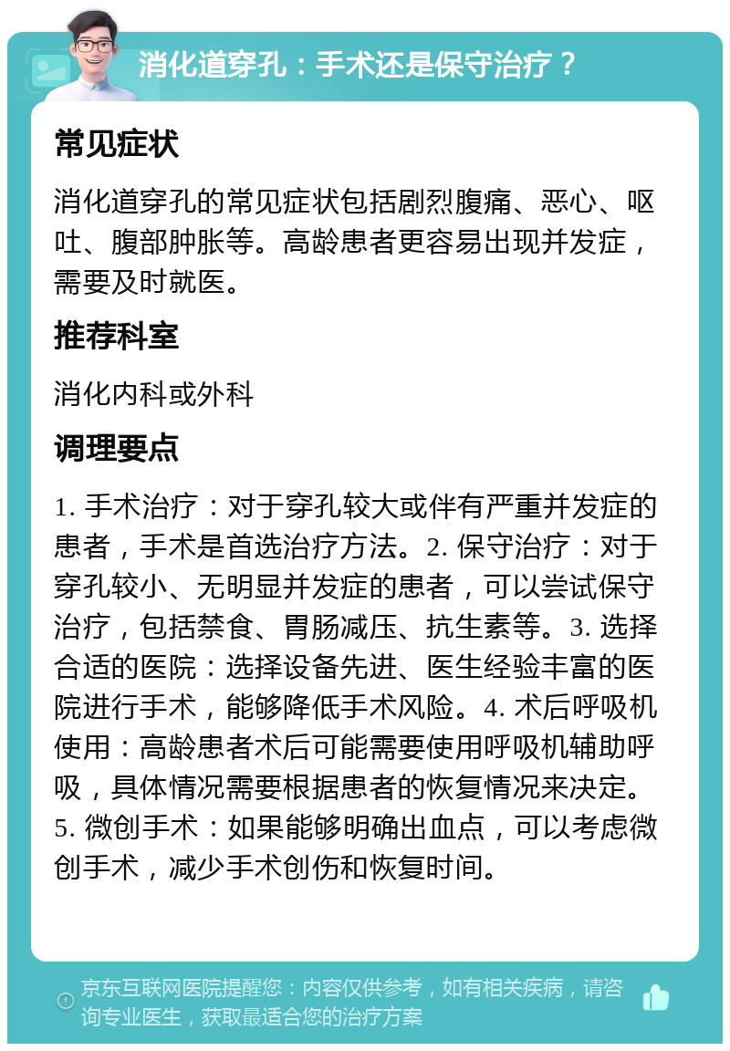 消化道穿孔：手术还是保守治疗？ 常见症状 消化道穿孔的常见症状包括剧烈腹痛、恶心、呕吐、腹部肿胀等。高龄患者更容易出现并发症，需要及时就医。 推荐科室 消化内科或外科 调理要点 1. 手术治疗：对于穿孔较大或伴有严重并发症的患者，手术是首选治疗方法。2. 保守治疗：对于穿孔较小、无明显并发症的患者，可以尝试保守治疗，包括禁食、胃肠减压、抗生素等。3. 选择合适的医院：选择设备先进、医生经验丰富的医院进行手术，能够降低手术风险。4. 术后呼吸机使用：高龄患者术后可能需要使用呼吸机辅助呼吸，具体情况需要根据患者的恢复情况来决定。5. 微创手术：如果能够明确出血点，可以考虑微创手术，减少手术创伤和恢复时间。