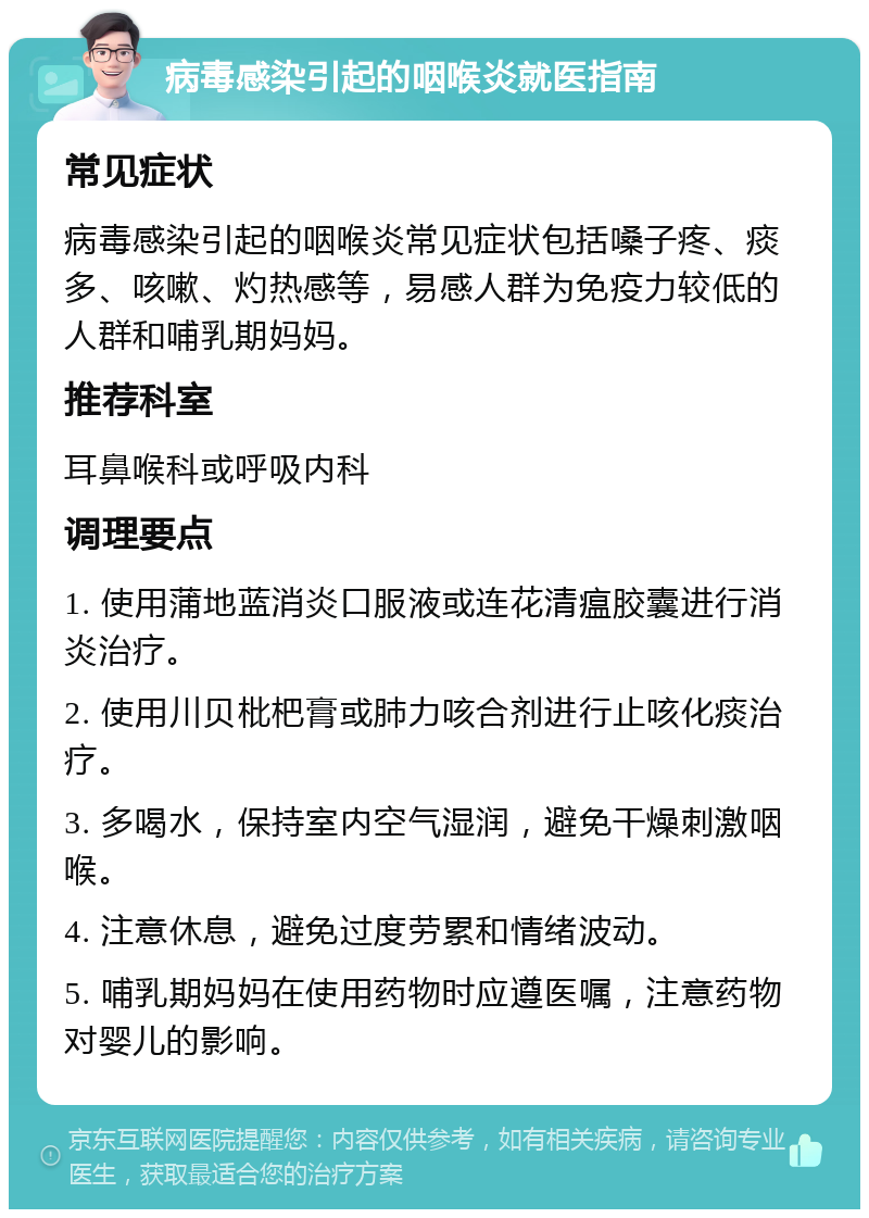 病毒感染引起的咽喉炎就医指南 常见症状 病毒感染引起的咽喉炎常见症状包括嗓子疼、痰多、咳嗽、灼热感等，易感人群为免疫力较低的人群和哺乳期妈妈。 推荐科室 耳鼻喉科或呼吸内科 调理要点 1. 使用蒲地蓝消炎口服液或连花清瘟胶囊进行消炎治疗。 2. 使用川贝枇杷膏或肺力咳合剂进行止咳化痰治疗。 3. 多喝水，保持室内空气湿润，避免干燥刺激咽喉。 4. 注意休息，避免过度劳累和情绪波动。 5. 哺乳期妈妈在使用药物时应遵医嘱，注意药物对婴儿的影响。