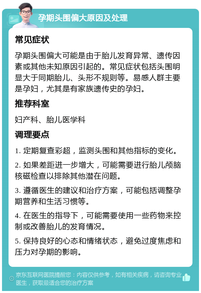 孕期头围偏大原因及处理 常见症状 孕期头围偏大可能是由于胎儿发育异常、遗传因素或其他未知原因引起的。常见症状包括头围明显大于同期胎儿、头形不规则等。易感人群主要是孕妇，尤其是有家族遗传史的孕妇。 推荐科室 妇产科、胎儿医学科 调理要点 1. 定期复查彩超，监测头围和其他指标的变化。 2. 如果差距进一步增大，可能需要进行胎儿颅脑核磁检查以排除其他潜在问题。 3. 遵循医生的建议和治疗方案，可能包括调整孕期营养和生活习惯等。 4. 在医生的指导下，可能需要使用一些药物来控制或改善胎儿的发育情况。 5. 保持良好的心态和情绪状态，避免过度焦虑和压力对孕期的影响。