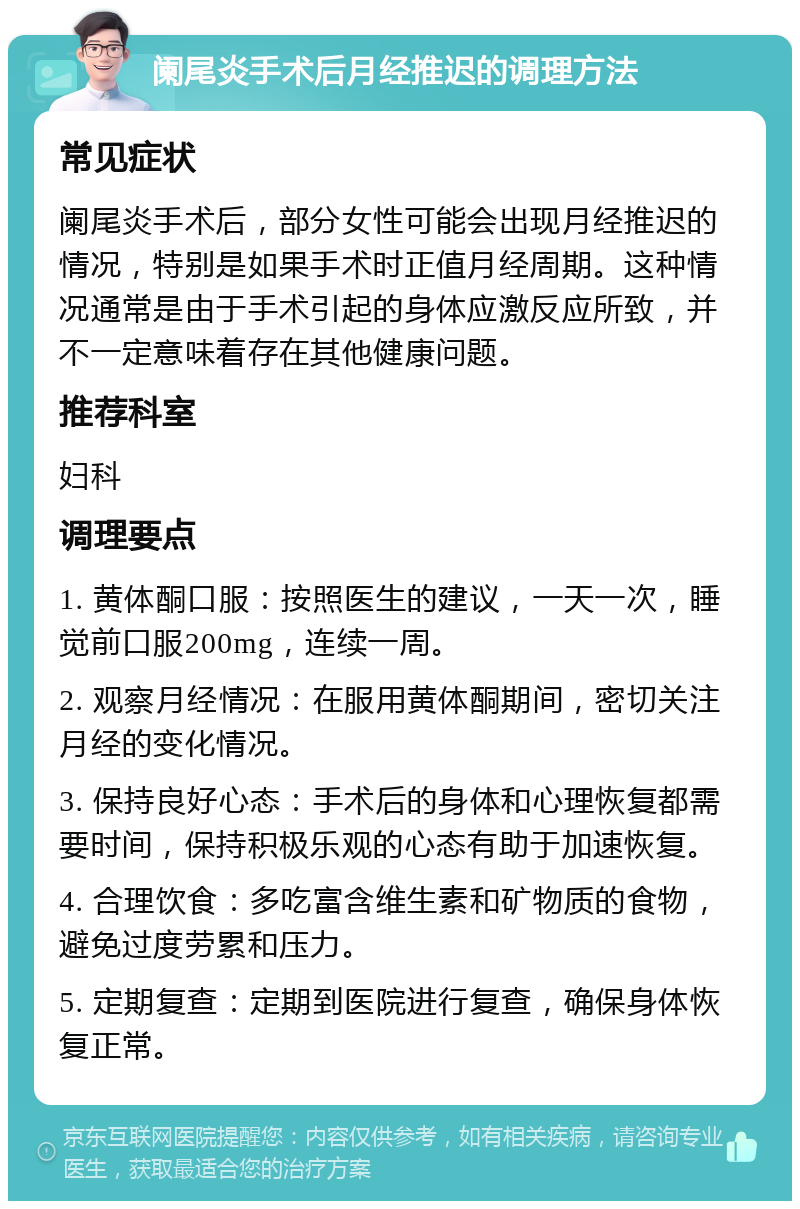 阑尾炎手术后月经推迟的调理方法 常见症状 阑尾炎手术后，部分女性可能会出现月经推迟的情况，特别是如果手术时正值月经周期。这种情况通常是由于手术引起的身体应激反应所致，并不一定意味着存在其他健康问题。 推荐科室 妇科 调理要点 1. 黄体酮口服：按照医生的建议，一天一次，睡觉前口服200mg，连续一周。 2. 观察月经情况：在服用黄体酮期间，密切关注月经的变化情况。 3. 保持良好心态：手术后的身体和心理恢复都需要时间，保持积极乐观的心态有助于加速恢复。 4. 合理饮食：多吃富含维生素和矿物质的食物，避免过度劳累和压力。 5. 定期复查：定期到医院进行复查，确保身体恢复正常。