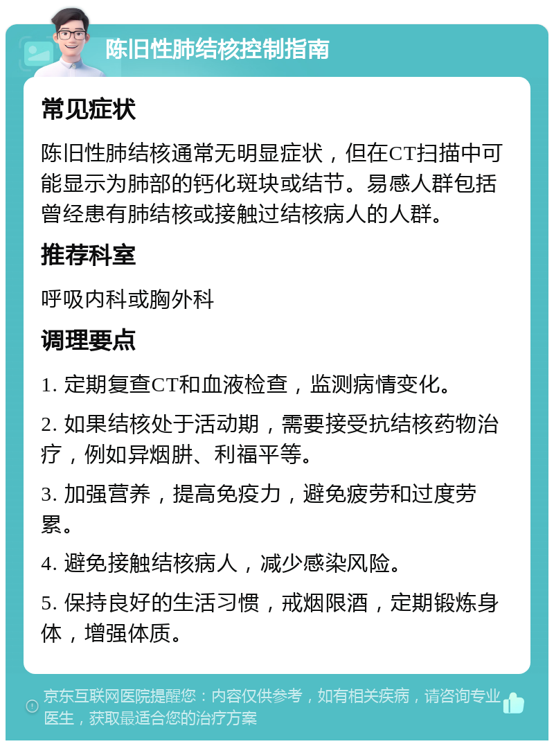 陈旧性肺结核控制指南 常见症状 陈旧性肺结核通常无明显症状，但在CT扫描中可能显示为肺部的钙化斑块或结节。易感人群包括曾经患有肺结核或接触过结核病人的人群。 推荐科室 呼吸内科或胸外科 调理要点 1. 定期复查CT和血液检查，监测病情变化。 2. 如果结核处于活动期，需要接受抗结核药物治疗，例如异烟肼、利福平等。 3. 加强营养，提高免疫力，避免疲劳和过度劳累。 4. 避免接触结核病人，减少感染风险。 5. 保持良好的生活习惯，戒烟限酒，定期锻炼身体，增强体质。