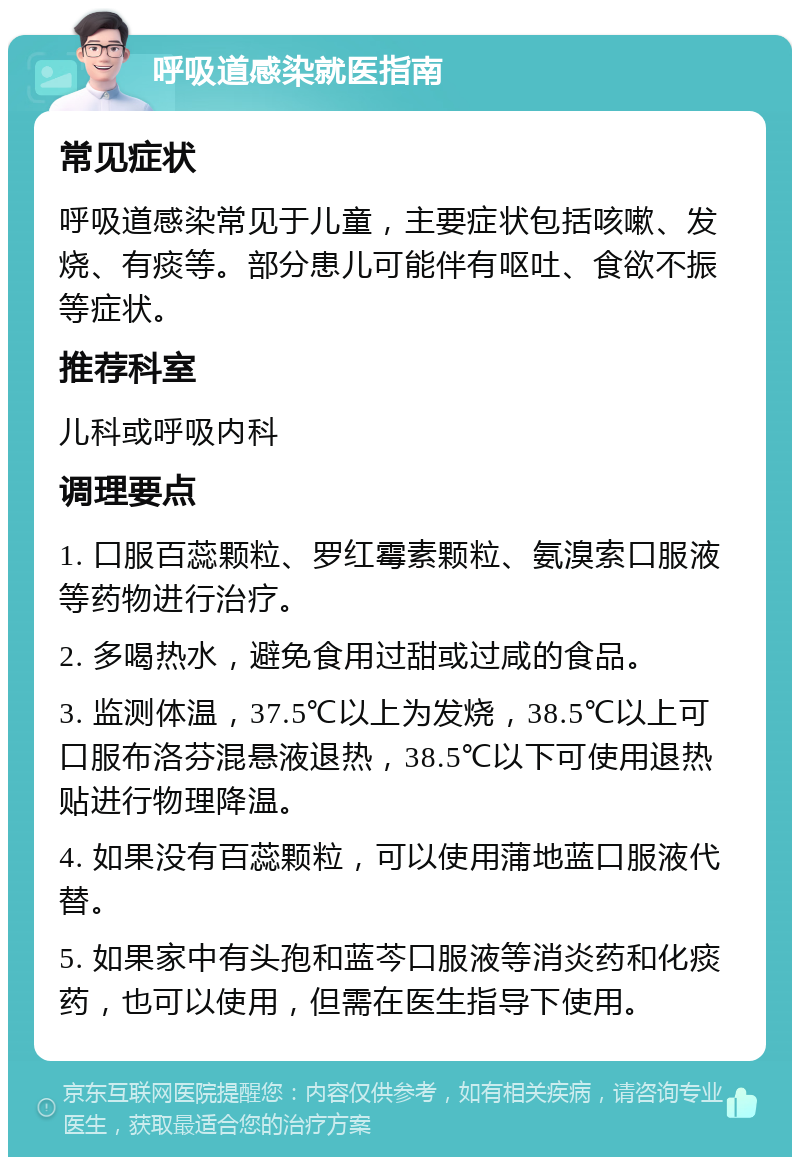 呼吸道感染就医指南 常见症状 呼吸道感染常见于儿童，主要症状包括咳嗽、发烧、有痰等。部分患儿可能伴有呕吐、食欲不振等症状。 推荐科室 儿科或呼吸内科 调理要点 1. 口服百蕊颗粒、罗红霉素颗粒、氨溴索口服液等药物进行治疗。 2. 多喝热水，避免食用过甜或过咸的食品。 3. 监测体温，37.5℃以上为发烧，38.5℃以上可口服布洛芬混悬液退热，38.5℃以下可使用退热贴进行物理降温。 4. 如果没有百蕊颗粒，可以使用蒲地蓝口服液代替。 5. 如果家中有头孢和蓝芩口服液等消炎药和化痰药，也可以使用，但需在医生指导下使用。