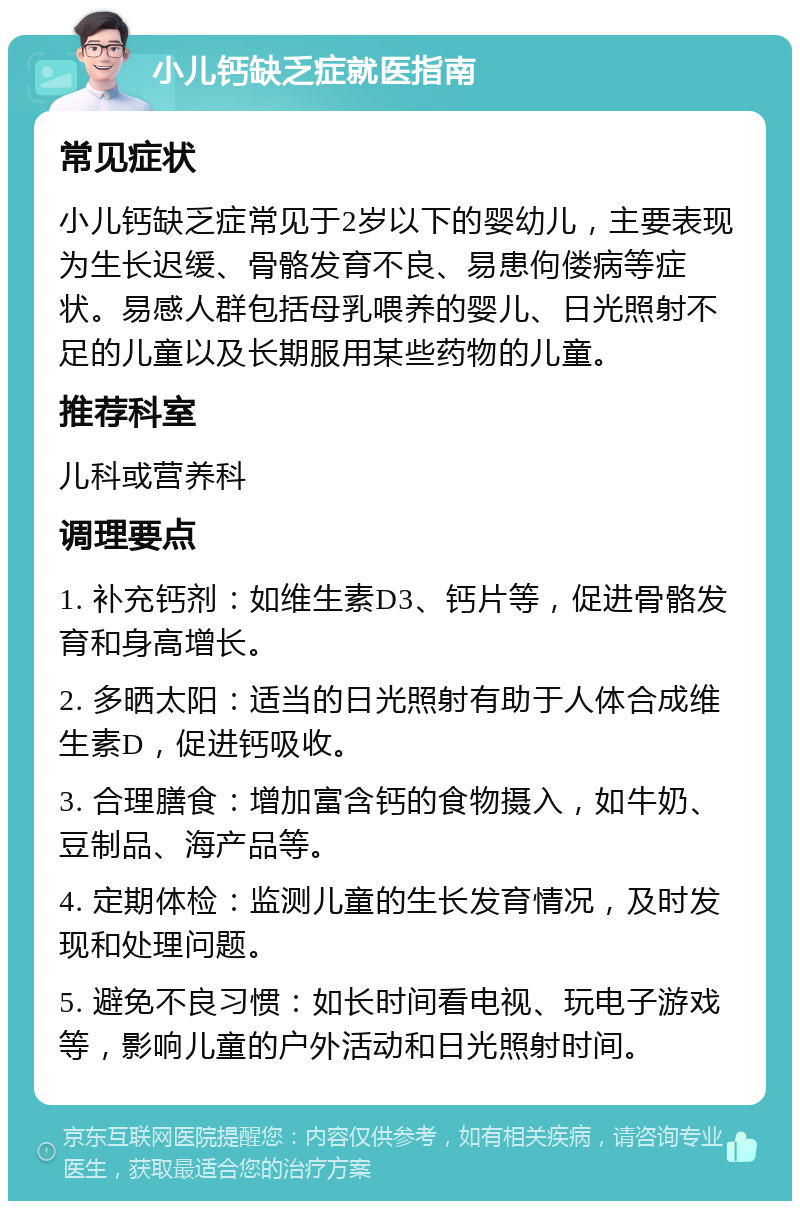 小儿钙缺乏症就医指南 常见症状 小儿钙缺乏症常见于2岁以下的婴幼儿，主要表现为生长迟缓、骨骼发育不良、易患佝偻病等症状。易感人群包括母乳喂养的婴儿、日光照射不足的儿童以及长期服用某些药物的儿童。 推荐科室 儿科或营养科 调理要点 1. 补充钙剂：如维生素D3、钙片等，促进骨骼发育和身高增长。 2. 多晒太阳：适当的日光照射有助于人体合成维生素D，促进钙吸收。 3. 合理膳食：增加富含钙的食物摄入，如牛奶、豆制品、海产品等。 4. 定期体检：监测儿童的生长发育情况，及时发现和处理问题。 5. 避免不良习惯：如长时间看电视、玩电子游戏等，影响儿童的户外活动和日光照射时间。