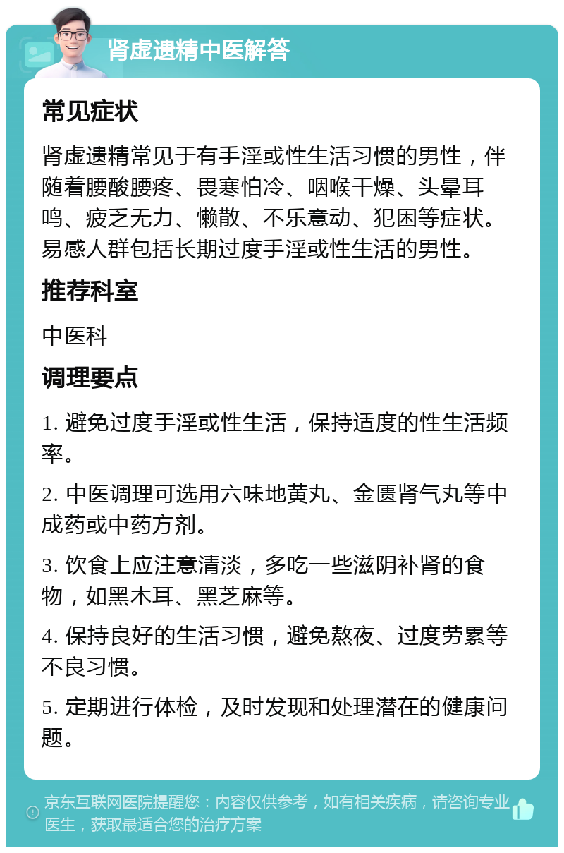 肾虚遗精中医解答 常见症状 肾虚遗精常见于有手淫或性生活习惯的男性，伴随着腰酸腰疼、畏寒怕冷、咽喉干燥、头晕耳鸣、疲乏无力、懒散、不乐意动、犯困等症状。易感人群包括长期过度手淫或性生活的男性。 推荐科室 中医科 调理要点 1. 避免过度手淫或性生活，保持适度的性生活频率。 2. 中医调理可选用六味地黄丸、金匮肾气丸等中成药或中药方剂。 3. 饮食上应注意清淡，多吃一些滋阴补肾的食物，如黑木耳、黑芝麻等。 4. 保持良好的生活习惯，避免熬夜、过度劳累等不良习惯。 5. 定期进行体检，及时发现和处理潜在的健康问题。