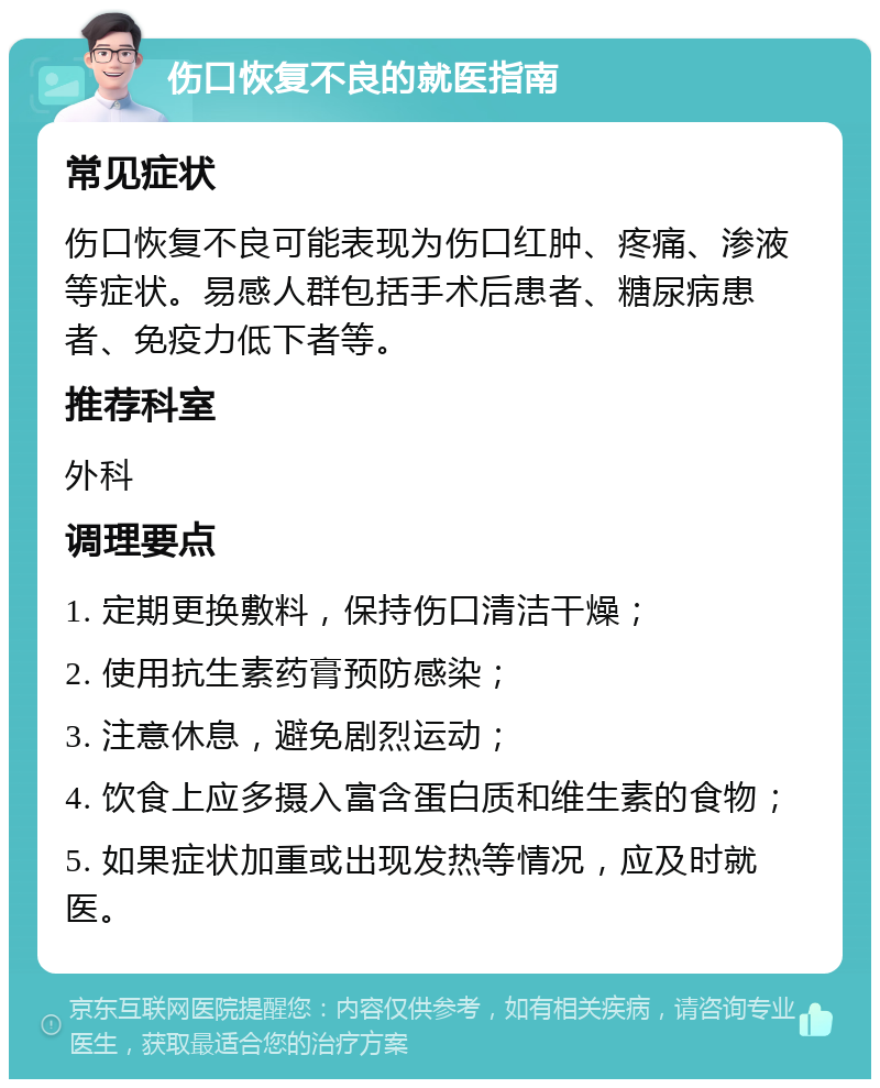 伤口恢复不良的就医指南 常见症状 伤口恢复不良可能表现为伤口红肿、疼痛、渗液等症状。易感人群包括手术后患者、糖尿病患者、免疫力低下者等。 推荐科室 外科 调理要点 1. 定期更换敷料，保持伤口清洁干燥； 2. 使用抗生素药膏预防感染； 3. 注意休息，避免剧烈运动； 4. 饮食上应多摄入富含蛋白质和维生素的食物； 5. 如果症状加重或出现发热等情况，应及时就医。