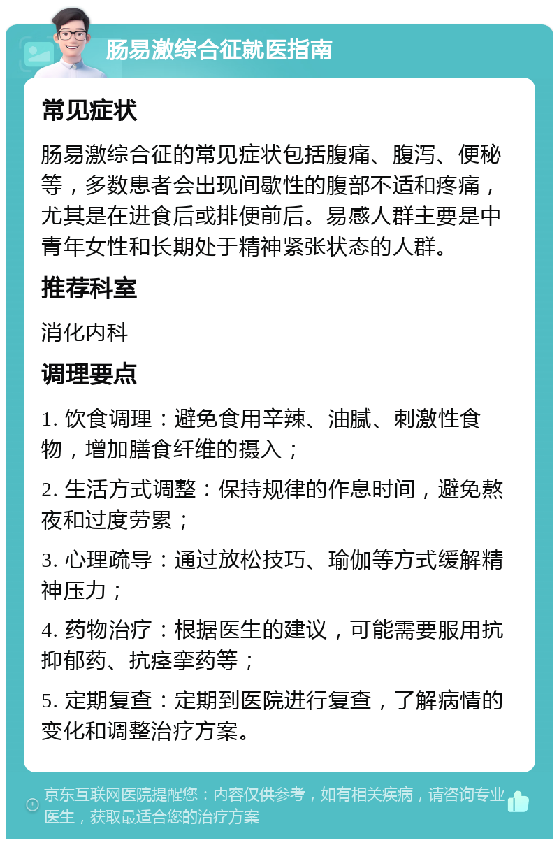 肠易激综合征就医指南 常见症状 肠易激综合征的常见症状包括腹痛、腹泻、便秘等，多数患者会出现间歇性的腹部不适和疼痛，尤其是在进食后或排便前后。易感人群主要是中青年女性和长期处于精神紧张状态的人群。 推荐科室 消化内科 调理要点 1. 饮食调理：避免食用辛辣、油腻、刺激性食物，增加膳食纤维的摄入； 2. 生活方式调整：保持规律的作息时间，避免熬夜和过度劳累； 3. 心理疏导：通过放松技巧、瑜伽等方式缓解精神压力； 4. 药物治疗：根据医生的建议，可能需要服用抗抑郁药、抗痉挛药等； 5. 定期复查：定期到医院进行复查，了解病情的变化和调整治疗方案。