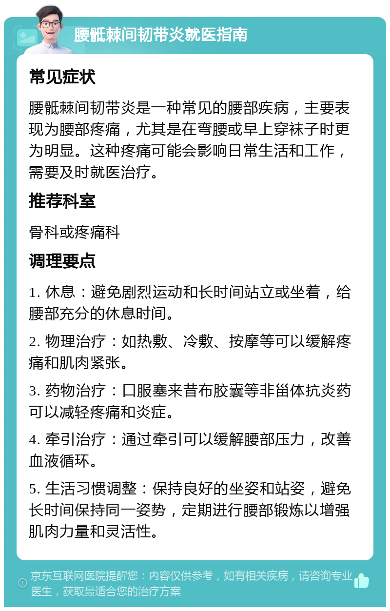 腰骶棘间韧带炎就医指南 常见症状 腰骶棘间韧带炎是一种常见的腰部疾病，主要表现为腰部疼痛，尤其是在弯腰或早上穿袜子时更为明显。这种疼痛可能会影响日常生活和工作，需要及时就医治疗。 推荐科室 骨科或疼痛科 调理要点 1. 休息：避免剧烈运动和长时间站立或坐着，给腰部充分的休息时间。 2. 物理治疗：如热敷、冷敷、按摩等可以缓解疼痛和肌肉紧张。 3. 药物治疗：口服塞来昔布胶囊等非甾体抗炎药可以减轻疼痛和炎症。 4. 牵引治疗：通过牵引可以缓解腰部压力，改善血液循环。 5. 生活习惯调整：保持良好的坐姿和站姿，避免长时间保持同一姿势，定期进行腰部锻炼以增强肌肉力量和灵活性。