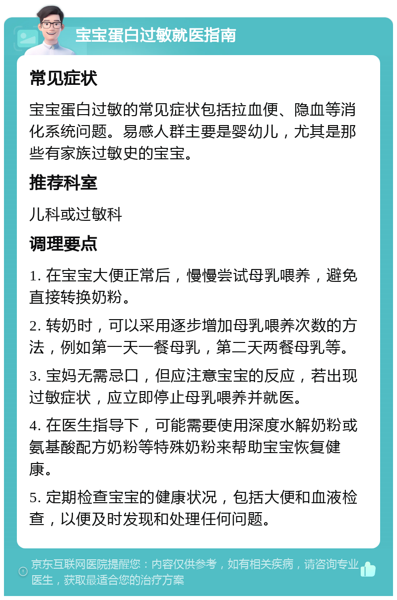 宝宝蛋白过敏就医指南 常见症状 宝宝蛋白过敏的常见症状包括拉血便、隐血等消化系统问题。易感人群主要是婴幼儿，尤其是那些有家族过敏史的宝宝。 推荐科室 儿科或过敏科 调理要点 1. 在宝宝大便正常后，慢慢尝试母乳喂养，避免直接转换奶粉。 2. 转奶时，可以采用逐步增加母乳喂养次数的方法，例如第一天一餐母乳，第二天两餐母乳等。 3. 宝妈无需忌口，但应注意宝宝的反应，若出现过敏症状，应立即停止母乳喂养并就医。 4. 在医生指导下，可能需要使用深度水解奶粉或氨基酸配方奶粉等特殊奶粉来帮助宝宝恢复健康。 5. 定期检查宝宝的健康状况，包括大便和血液检查，以便及时发现和处理任何问题。