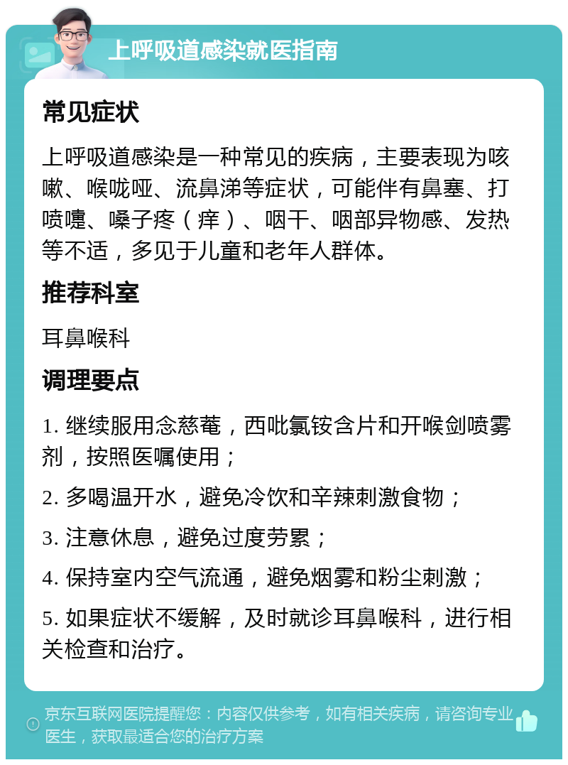 上呼吸道感染就医指南 常见症状 上呼吸道感染是一种常见的疾病，主要表现为咳嗽、喉咙哑、流鼻涕等症状，可能伴有鼻塞、打喷嚏、嗓子疼（痒）、咽干、咽部异物感、发热等不适，多见于儿童和老年人群体。 推荐科室 耳鼻喉科 调理要点 1. 继续服用念慈菴，西吡氯铵含片和开喉剑喷雾剂，按照医嘱使用； 2. 多喝温开水，避免冷饮和辛辣刺激食物； 3. 注意休息，避免过度劳累； 4. 保持室内空气流通，避免烟雾和粉尘刺激； 5. 如果症状不缓解，及时就诊耳鼻喉科，进行相关检查和治疗。