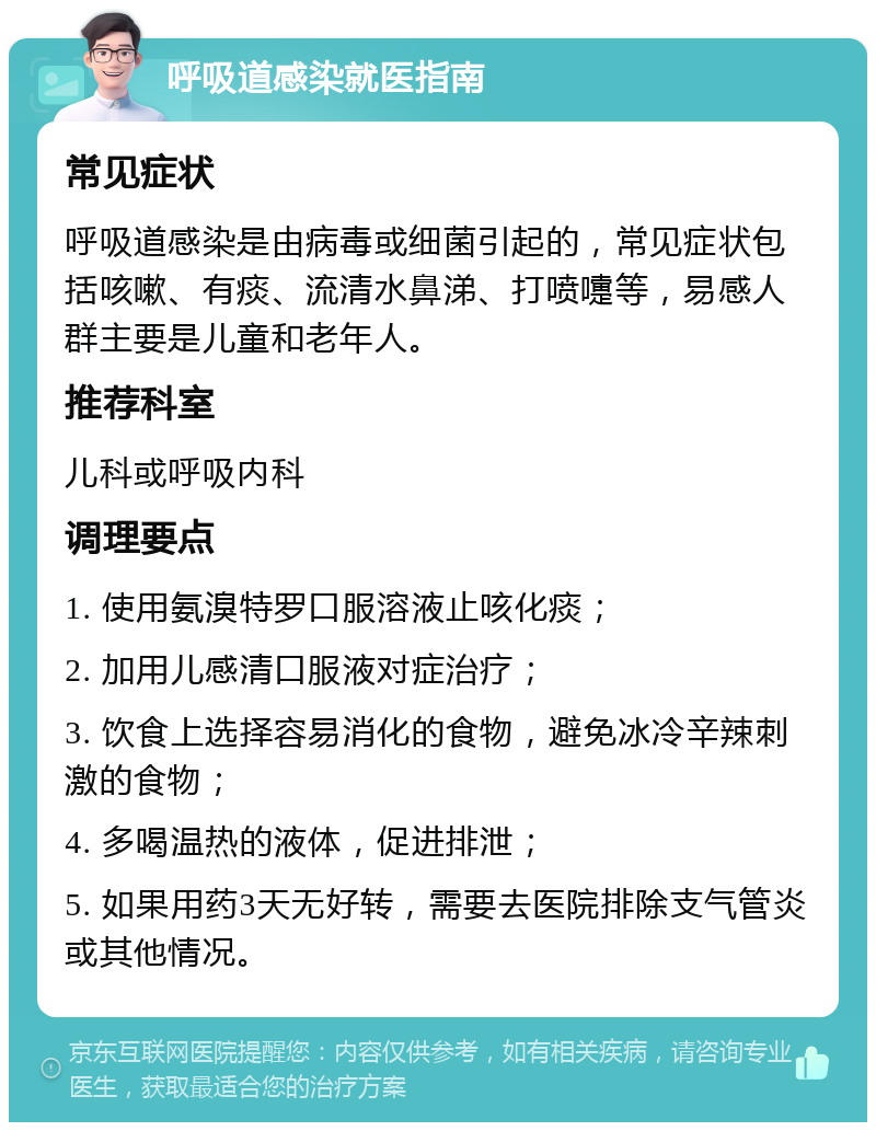 呼吸道感染就医指南 常见症状 呼吸道感染是由病毒或细菌引起的，常见症状包括咳嗽、有痰、流清水鼻涕、打喷嚏等，易感人群主要是儿童和老年人。 推荐科室 儿科或呼吸内科 调理要点 1. 使用氨溴特罗口服溶液止咳化痰； 2. 加用儿感清口服液对症治疗； 3. 饮食上选择容易消化的食物，避免冰冷辛辣刺激的食物； 4. 多喝温热的液体，促进排泄； 5. 如果用药3天无好转，需要去医院排除支气管炎或其他情况。