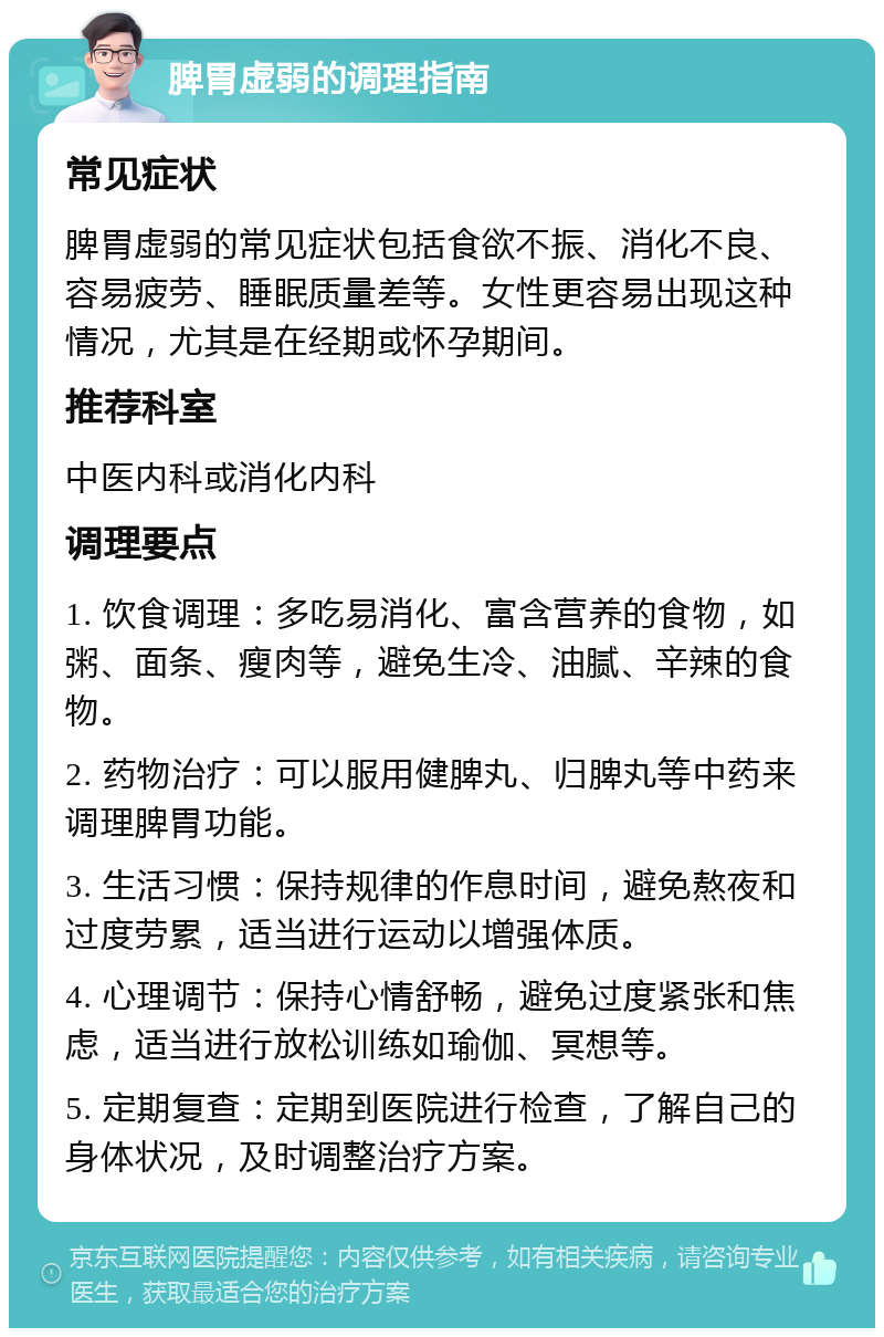 脾胃虚弱的调理指南 常见症状 脾胃虚弱的常见症状包括食欲不振、消化不良、容易疲劳、睡眠质量差等。女性更容易出现这种情况，尤其是在经期或怀孕期间。 推荐科室 中医内科或消化内科 调理要点 1. 饮食调理：多吃易消化、富含营养的食物，如粥、面条、瘦肉等，避免生冷、油腻、辛辣的食物。 2. 药物治疗：可以服用健脾丸、归脾丸等中药来调理脾胃功能。 3. 生活习惯：保持规律的作息时间，避免熬夜和过度劳累，适当进行运动以增强体质。 4. 心理调节：保持心情舒畅，避免过度紧张和焦虑，适当进行放松训练如瑜伽、冥想等。 5. 定期复查：定期到医院进行检查，了解自己的身体状况，及时调整治疗方案。