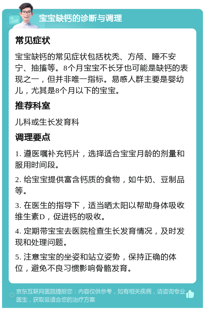 宝宝缺钙的诊断与调理 常见症状 宝宝缺钙的常见症状包括枕秃、方颅、睡不安宁、抽搐等。8个月宝宝不长牙也可能是缺钙的表现之一，但并非唯一指标。易感人群主要是婴幼儿，尤其是8个月以下的宝宝。 推荐科室 儿科或生长发育科 调理要点 1. 遵医嘱补充钙片，选择适合宝宝月龄的剂量和服用时间段。 2. 给宝宝提供富含钙质的食物，如牛奶、豆制品等。 3. 在医生的指导下，适当晒太阳以帮助身体吸收维生素D，促进钙的吸收。 4. 定期带宝宝去医院检查生长发育情况，及时发现和处理问题。 5. 注意宝宝的坐姿和站立姿势，保持正确的体位，避免不良习惯影响骨骼发育。