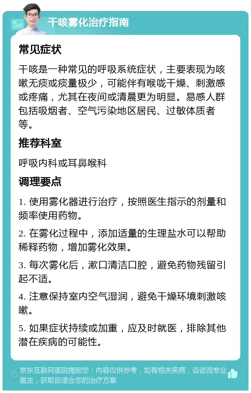 干咳雾化治疗指南 常见症状 干咳是一种常见的呼吸系统症状，主要表现为咳嗽无痰或痰量极少，可能伴有喉咙干燥、刺激感或疼痛，尤其在夜间或清晨更为明显。易感人群包括吸烟者、空气污染地区居民、过敏体质者等。 推荐科室 呼吸内科或耳鼻喉科 调理要点 1. 使用雾化器进行治疗，按照医生指示的剂量和频率使用药物。 2. 在雾化过程中，添加适量的生理盐水可以帮助稀释药物，增加雾化效果。 3. 每次雾化后，漱口清洁口腔，避免药物残留引起不适。 4. 注意保持室内空气湿润，避免干燥环境刺激咳嗽。 5. 如果症状持续或加重，应及时就医，排除其他潜在疾病的可能性。