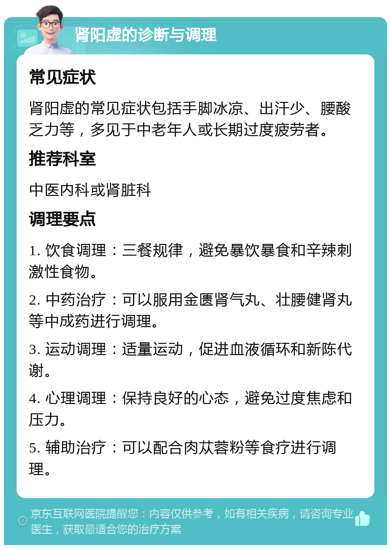 肾阳虚的诊断与调理 常见症状 肾阳虚的常见症状包括手脚冰凉、出汗少、腰酸乏力等，多见于中老年人或长期过度疲劳者。 推荐科室 中医内科或肾脏科 调理要点 1. 饮食调理：三餐规律，避免暴饮暴食和辛辣刺激性食物。 2. 中药治疗：可以服用金匮肾气丸、壮腰健肾丸等中成药进行调理。 3. 运动调理：适量运动，促进血液循环和新陈代谢。 4. 心理调理：保持良好的心态，避免过度焦虑和压力。 5. 辅助治疗：可以配合肉苁蓉粉等食疗进行调理。