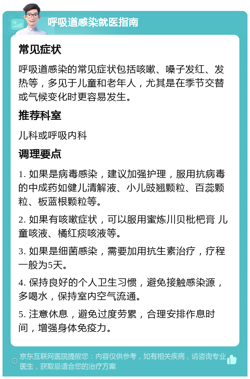 呼吸道感染就医指南 常见症状 呼吸道感染的常见症状包括咳嗽、嗓子发红、发热等，多见于儿童和老年人，尤其是在季节交替或气候变化时更容易发生。 推荐科室 儿科或呼吸内科 调理要点 1. 如果是病毒感染，建议加强护理，服用抗病毒的中成药如健儿清解液、小儿豉翘颗粒、百蕊颗粒、板蓝根颗粒等。 2. 如果有咳嗽症状，可以服用蜜炼川贝枇杷膏 儿童咳液、橘红痰咳液等。 3. 如果是细菌感染，需要加用抗生素治疗，疗程一般为5天。 4. 保持良好的个人卫生习惯，避免接触感染源，多喝水，保持室内空气流通。 5. 注意休息，避免过度劳累，合理安排作息时间，增强身体免疫力。