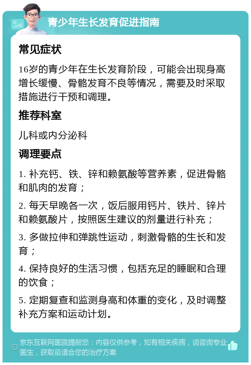 青少年生长发育促进指南 常见症状 16岁的青少年在生长发育阶段，可能会出现身高增长缓慢、骨骼发育不良等情况，需要及时采取措施进行干预和调理。 推荐科室 儿科或内分泌科 调理要点 1. 补充钙、铁、锌和赖氨酸等营养素，促进骨骼和肌肉的发育； 2. 每天早晚各一次，饭后服用钙片、铁片、锌片和赖氨酸片，按照医生建议的剂量进行补充； 3. 多做拉伸和弹跳性运动，刺激骨骼的生长和发育； 4. 保持良好的生活习惯，包括充足的睡眠和合理的饮食； 5. 定期复查和监测身高和体重的变化，及时调整补充方案和运动计划。