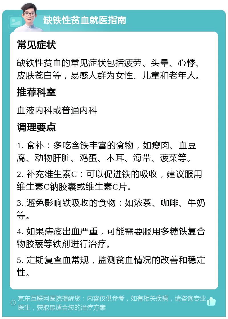 缺铁性贫血就医指南 常见症状 缺铁性贫血的常见症状包括疲劳、头晕、心悸、皮肤苍白等，易感人群为女性、儿童和老年人。 推荐科室 血液内科或普通内科 调理要点 1. 食补：多吃含铁丰富的食物，如瘦肉、血豆腐、动物肝脏、鸡蛋、木耳、海带、菠菜等。 2. 补充维生素C：可以促进铁的吸收，建议服用维生素C钠胶囊或维生素C片。 3. 避免影响铁吸收的食物：如浓茶、咖啡、牛奶等。 4. 如果痔疮出血严重，可能需要服用多糖铁复合物胶囊等铁剂进行治疗。 5. 定期复查血常规，监测贫血情况的改善和稳定性。