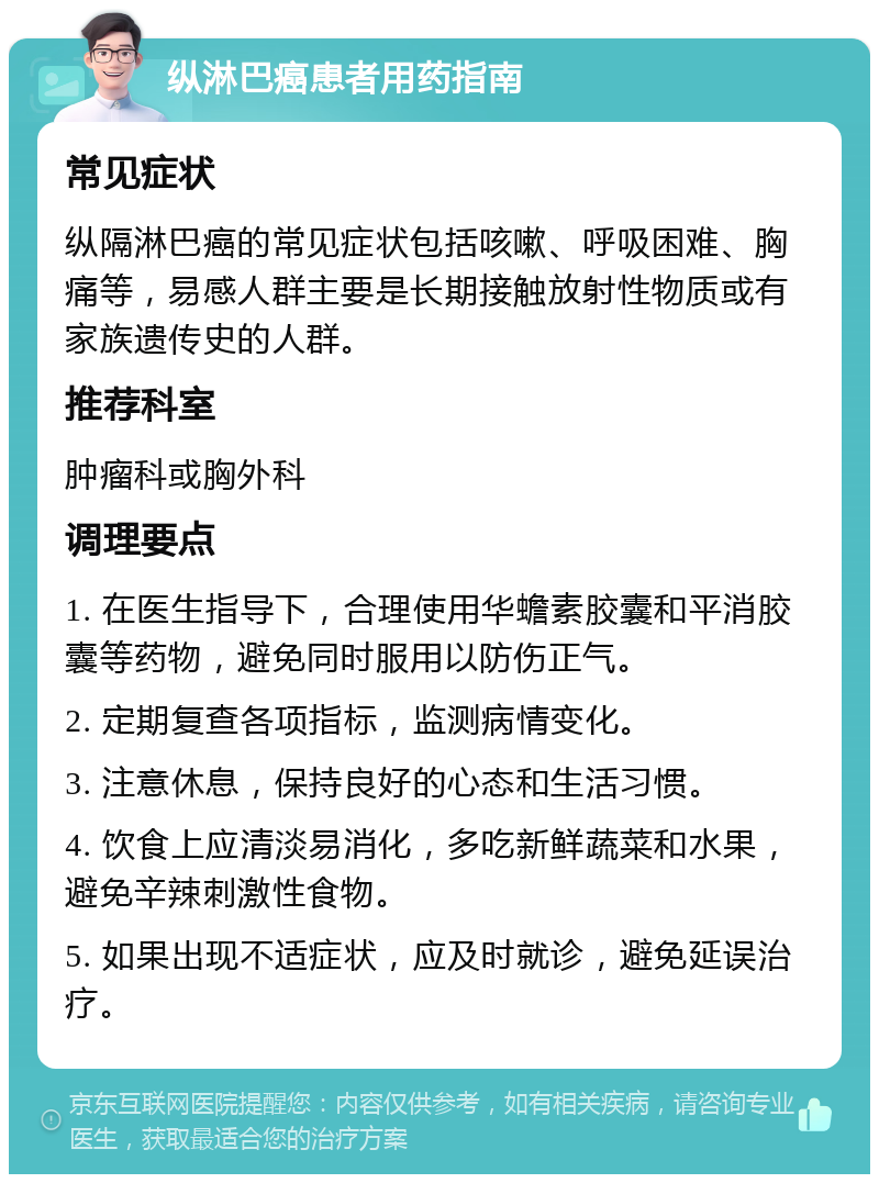 纵淋巴癌患者用药指南 常见症状 纵隔淋巴癌的常见症状包括咳嗽、呼吸困难、胸痛等，易感人群主要是长期接触放射性物质或有家族遗传史的人群。 推荐科室 肿瘤科或胸外科 调理要点 1. 在医生指导下，合理使用华蟾素胶囊和平消胶囊等药物，避免同时服用以防伤正气。 2. 定期复查各项指标，监测病情变化。 3. 注意休息，保持良好的心态和生活习惯。 4. 饮食上应清淡易消化，多吃新鲜蔬菜和水果，避免辛辣刺激性食物。 5. 如果出现不适症状，应及时就诊，避免延误治疗。